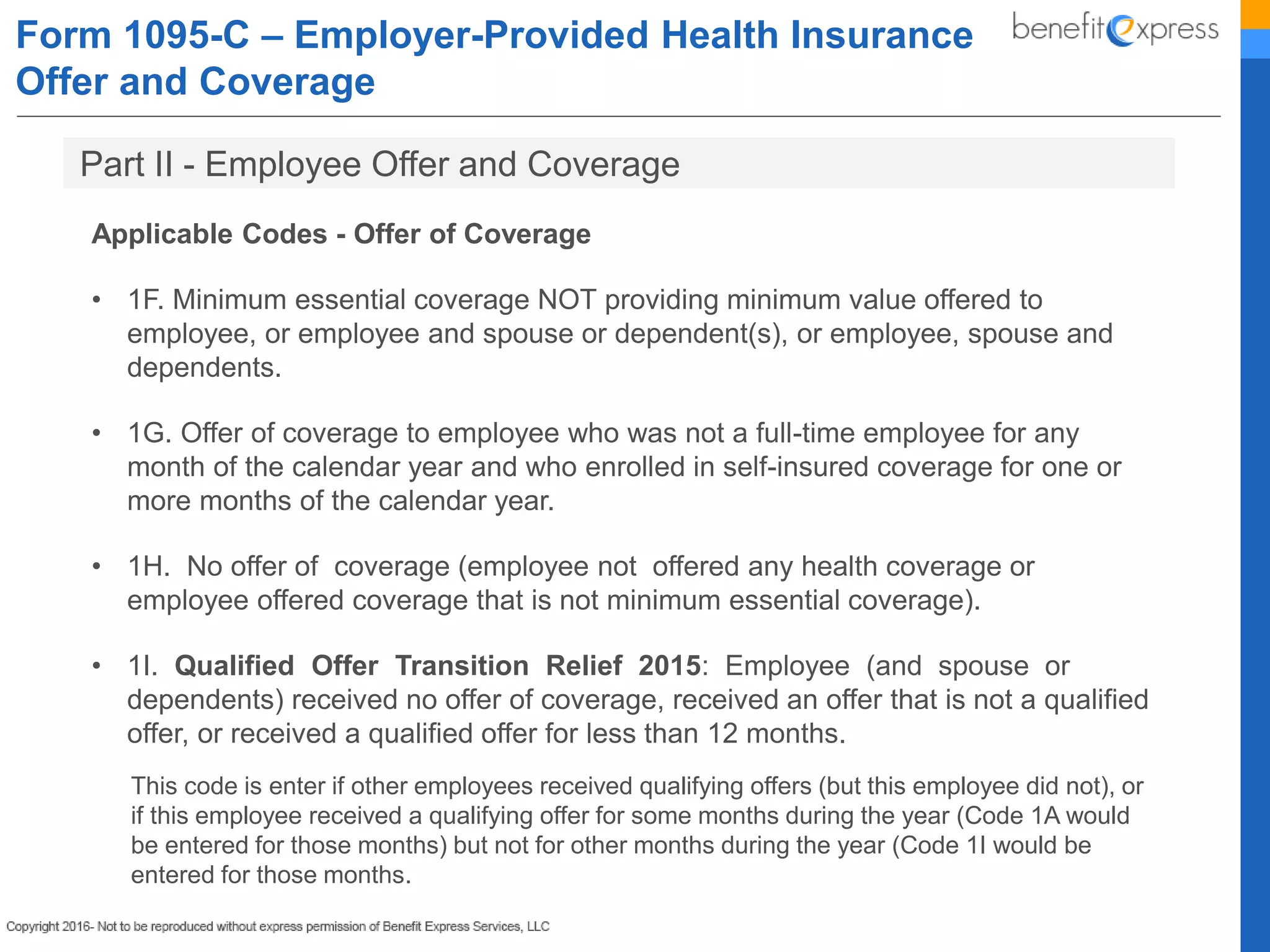 Form 1095-C – Employer-Provided Health Insurance
Offer and Coverage
Applicable Codes - Offer of Coverage
• 1F. Minimum essential coverage NOT providing minimum value offered to
employee, or employee and spouse or dependent(s), or employee, spouse and
dependents.
• 1G. Offer of coverage to employee who was not a full-time employee for any
month of the calendar year and who enrolled in self-insured coverage for one or
more months of the calendar year.
• 1H. No offer of coverage (employee not offered any health coverage or
employee offered coverage that is not minimum essential coverage).
• 1I. Qualified Offer Transition Relief 2015: Employee (and spouse or
dependents) received no offer of coverage, received an offer that is not a qualified
offer, or received a qualified offer for less than 12 months.
This code is enter if other employees received qualifying offers (but this employee did not), or
if this employee received a qualifying offer for some months during the year (Code 1A would
be entered for those months) but not for other months during the year (Code 1I would be
entered for those months.
Part II - Employee Offer and Coverage
 