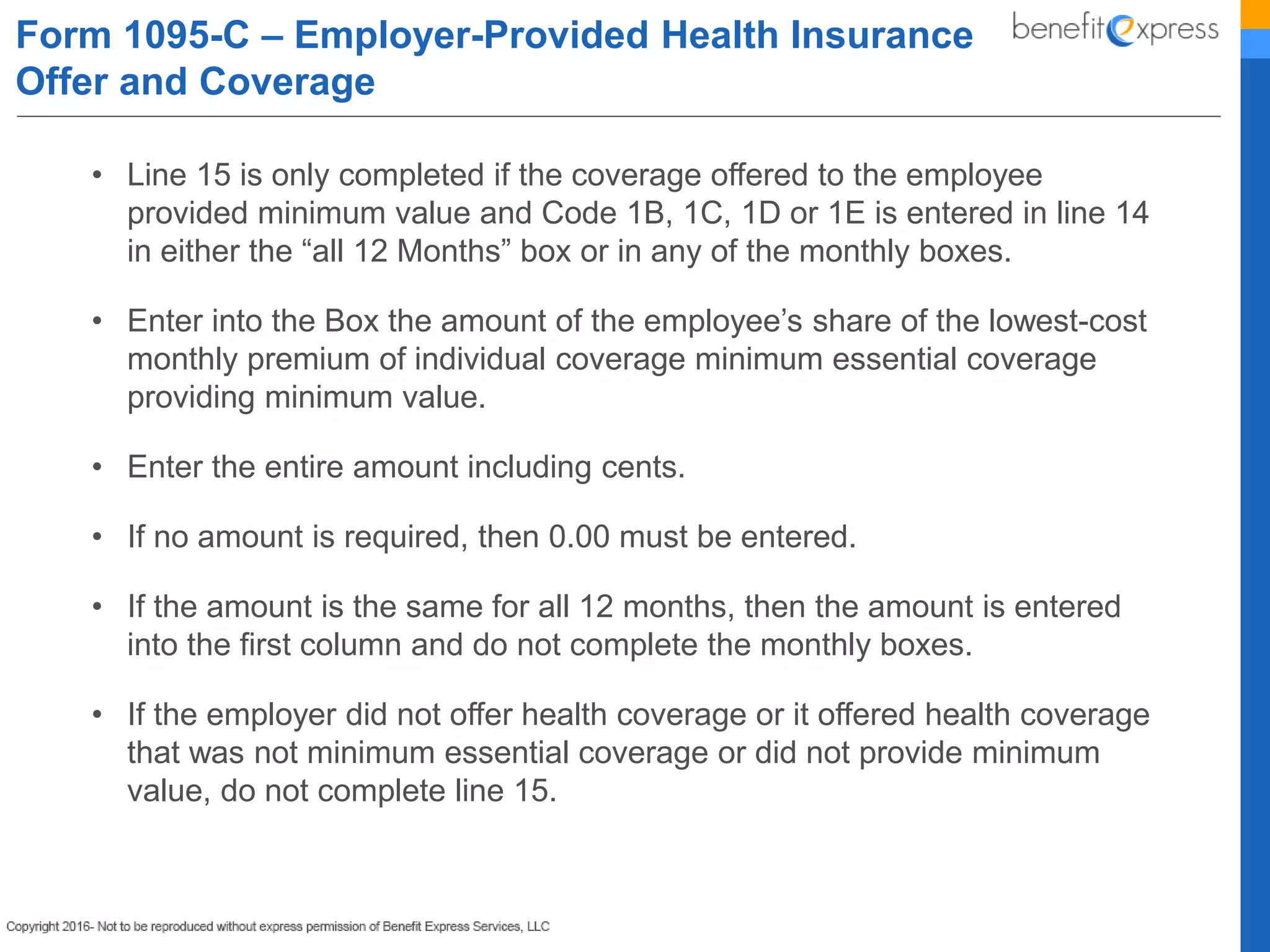 • Line 15 is only completed if the coverage offered to the employee
provided minimum value and Code 1B, 1C, 1D or 1E is entered in line 14
in either the “all 12 Months” box or in any of the monthly boxes.
• Enter into the Box the amount of the employee’s share of the lowest-cost
monthly premium of individual coverage minimum essential coverage
providing minimum value.
• Enter the entire amount including cents.
• If no amount is required, then 0.00 must be entered.
• If the amount is the same for all 12 months, then the amount is entered
into the first column and do not complete the monthly boxes.
• If the employer did not offer health coverage or it offered health coverage
that was not minimum essential coverage or did not provide minimum
value, do not complete line 15.
Form 1095-C – Employer-Provided Health Insurance
Offer and Coverage
 