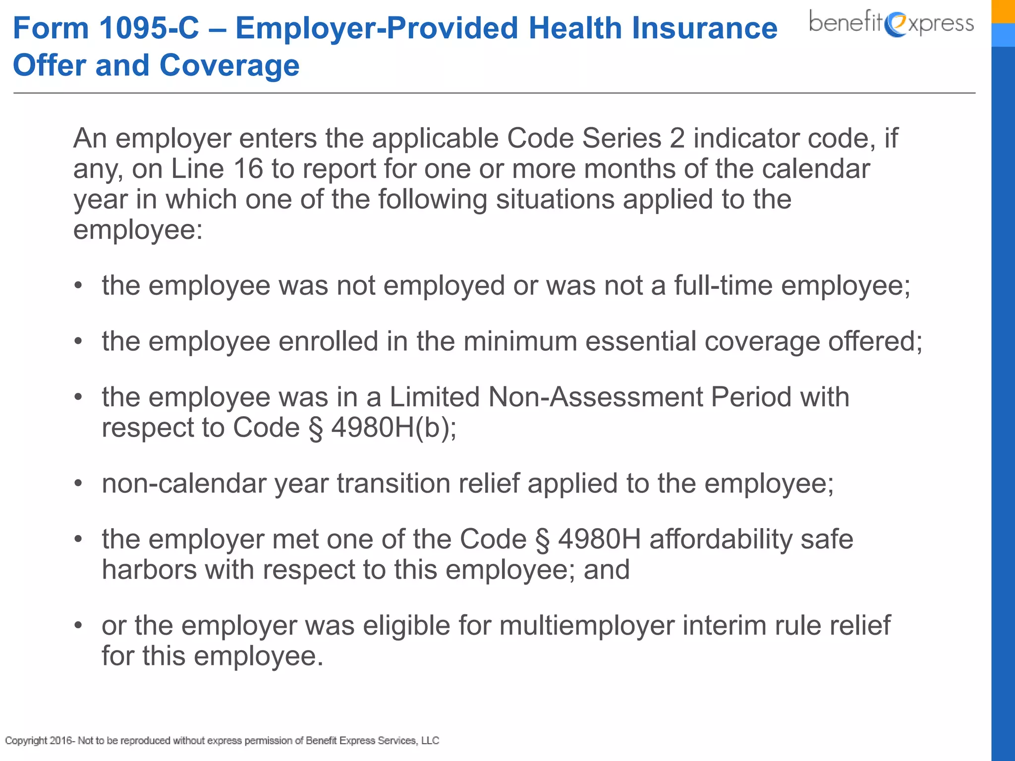 An employer enters the applicable Code Series 2 indicator code, if
any, on Line 16 to report for one or more months of the calendar
year in which one of the following situations applied to the
employee:
• the employee was not employed or was not a full-time employee;
• the employee enrolled in the minimum essential coverage offered;
• the employee was in a Limited Non-Assessment Period with
respect to Code § 4980H(b);
• non-calendar year transition relief applied to the employee;
• the employer met one of the Code § 4980H affordability safe
harbors with respect to this employee; and
• or the employer was eligible for multiemployer interim rule relief
for this employee.
Form 1095-C – Employer-Provided Health Insurance
Offer and Coverage
 