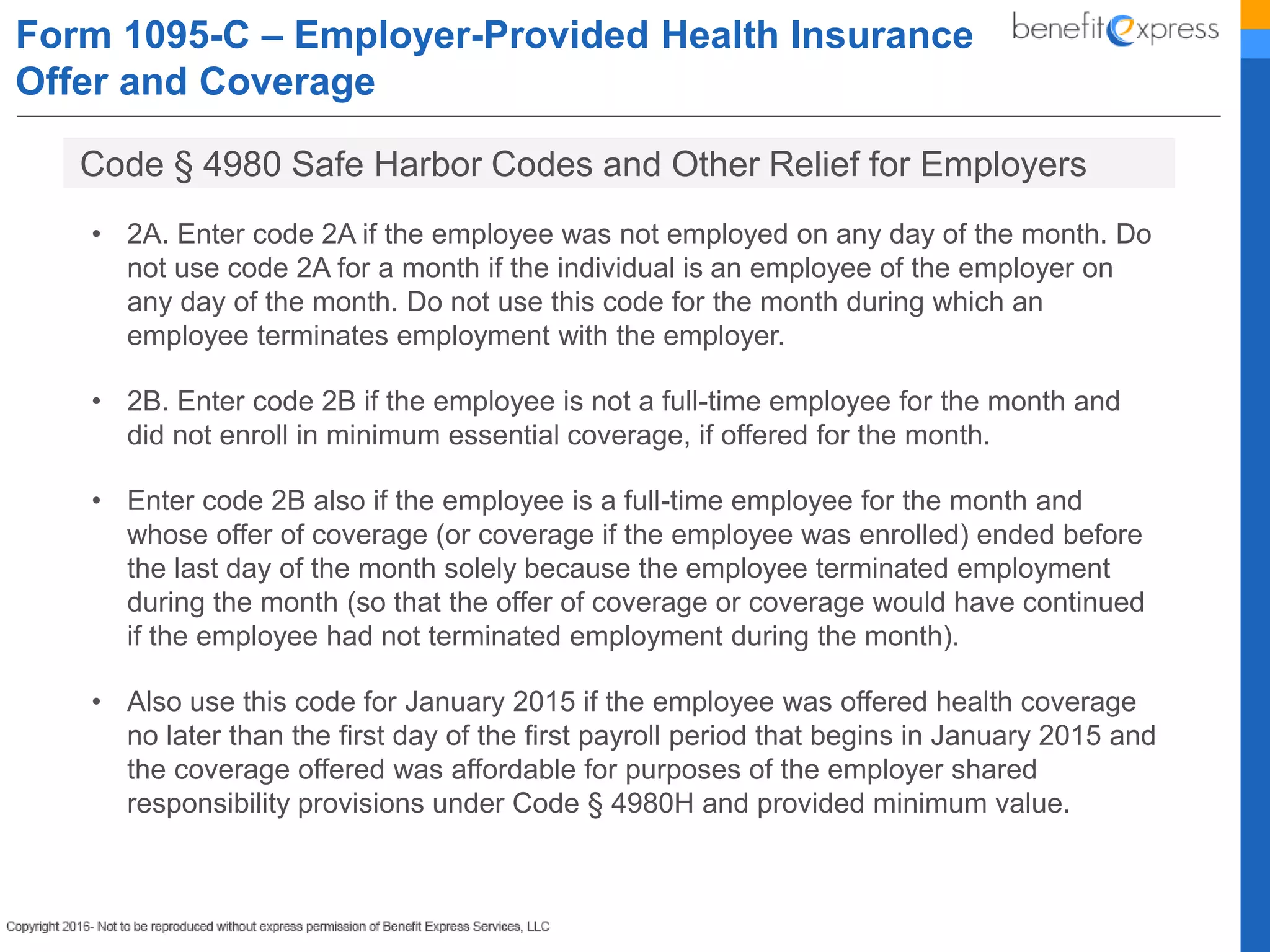Form 1095-C – Employer-Provided Health Insurance
Offer and Coverage
• 2A. Enter code 2A if the employee was not employed on any day of the month. Do
not use code 2A for a month if the individual is an employee of the employer on
any day of the month. Do not use this code for the month during which an
employee terminates employment with the employer.
• 2B. Enter code 2B if the employee is not a full-time employee for the month and
did not enroll in minimum essential coverage, if offered for the month.
• Enter code 2B also if the employee is a full-time employee for the month and
whose offer of coverage (or coverage if the employee was enrolled) ended before
the last day of the month solely because the employee terminated employment
during the month (so that the offer of coverage or coverage would have continued
if the employee had not terminated employment during the month).
• Also use this code for January 2015 if the employee was offered health coverage
no later than the first day of the first payroll period that begins in January 2015 and
the coverage offered was affordable for purposes of the employer shared
responsibility provisions under Code § 4980H and provided minimum value.
Code § 4980 Safe Harbor Codes and Other Relief for Employers
 
