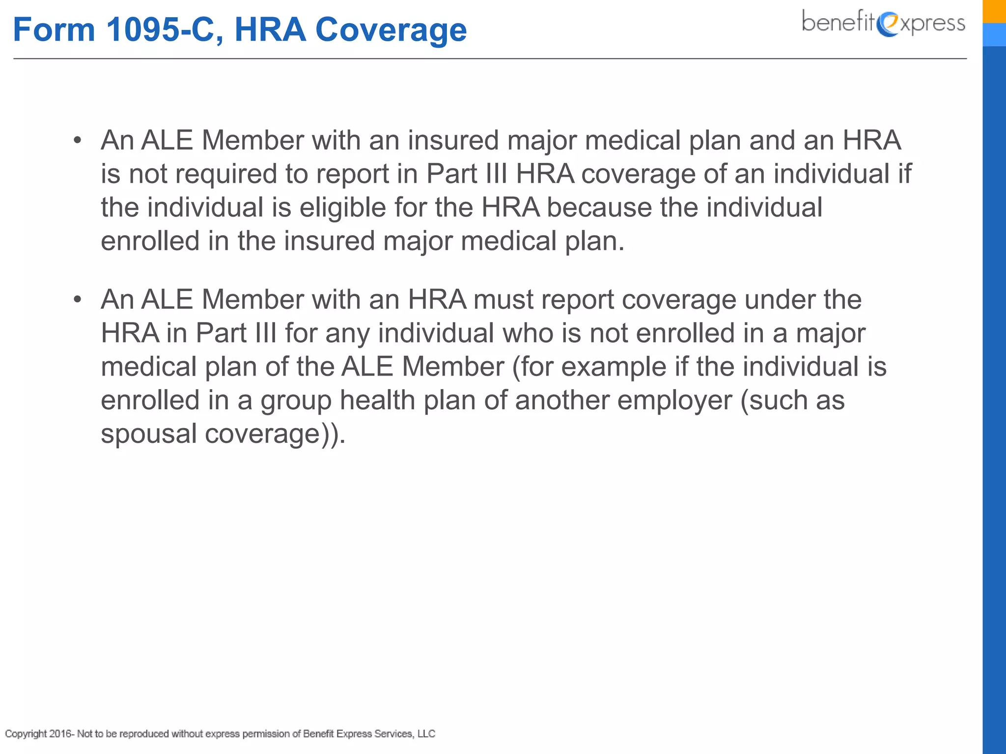 Form 1095-C, HRA Coverage
• An ALE Member with an insured major medical plan and an HRA
is not required to report in Part III HRA coverage of an individual if
the individual is eligible for the HRA because the individual
enrolled in the insured major medical plan.
• An ALE Member with an HRA must report coverage under the
HRA in Part III for any individual who is not enrolled in a major
medical plan of the ALE Member (for example if the individual is
enrolled in a group health plan of another employer (such as
spousal coverage)).
 