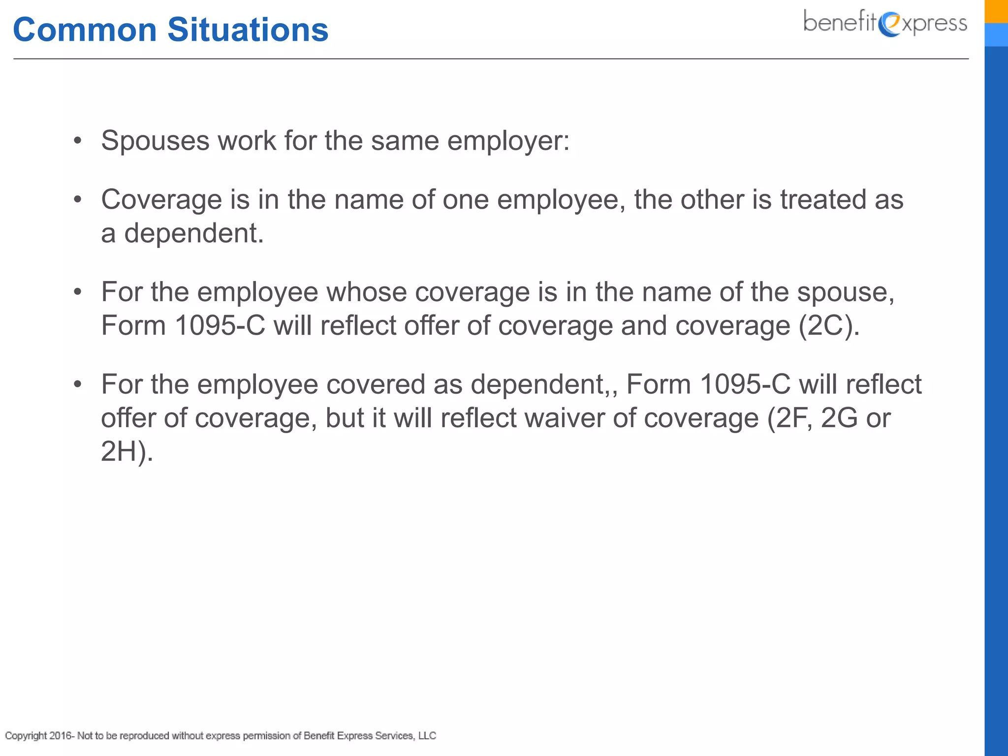 Common Situations
• Spouses work for the same employer:
• Coverage is in the name of one employee, the other is treated as
a dependent.
• For the employee whose coverage is in the name of the spouse,
Form 1095-C will reflect offer of coverage and coverage (2C).
• For the employee covered as dependent,, Form 1095-C will reflect
offer of coverage, but it will reflect waiver of coverage (2F, 2G or
2H).
 