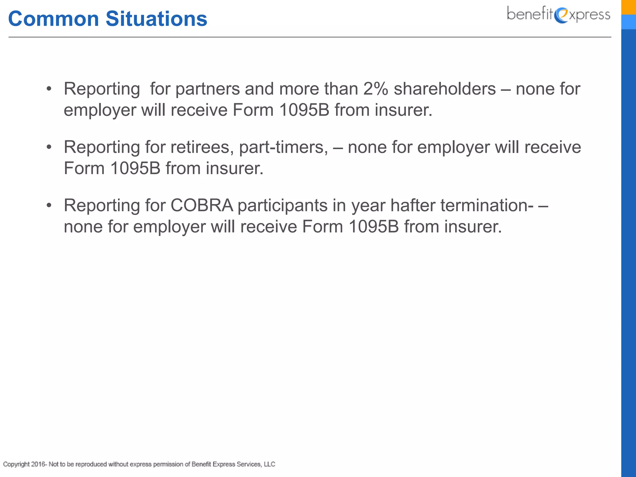 Common Situations
• Reporting for partners and more than 2% shareholders – none for
employer will receive Form 1095B from insurer.
• Reporting for retirees, part-timers, – none for employer will receive
Form 1095B from insurer.
• Reporting for COBRA participants in year hafter termination- –
none for employer will receive Form 1095B from insurer.
 