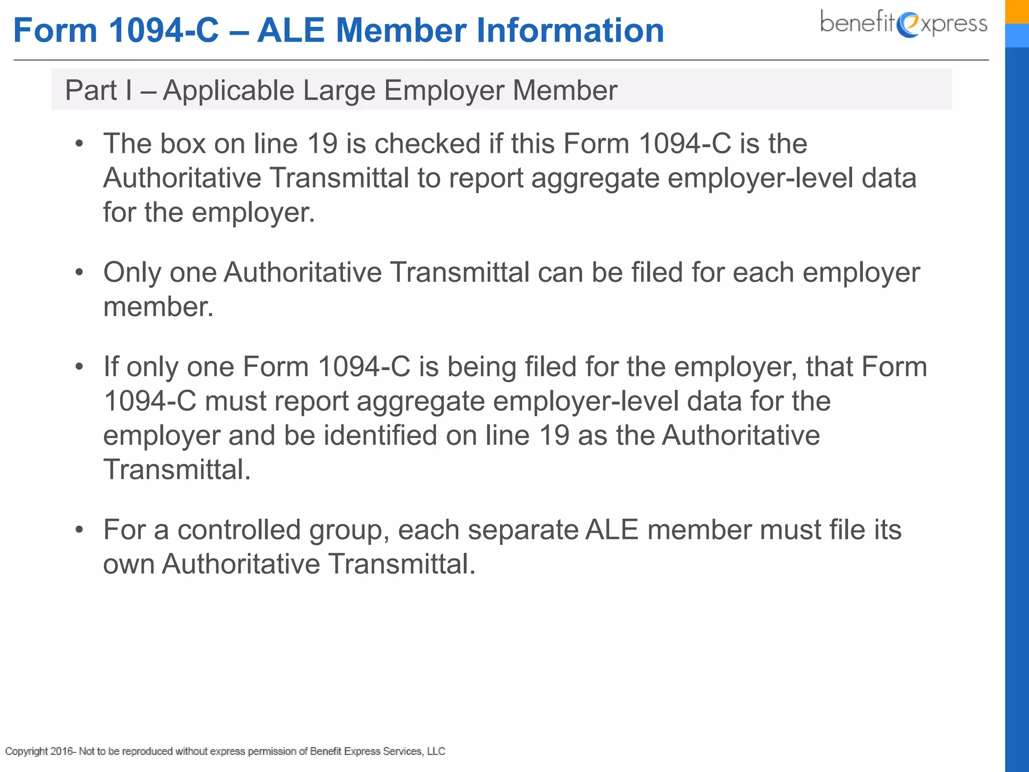 Form 1094-C – ALE Member Information
• The box on line 19 is checked if this Form 1094-C is the
Authoritative Transmittal to report aggregate employer-level data
for the employer.
• Only one Authoritative Transmittal can be filed for each employer
member.
• If only one Form 1094-C is being filed for the employer, that Form
1094-C must report aggregate employer-level data for the
employer and be identified on line 19 as the Authoritative
Transmittal.
• For a controlled group, each separate ALE member must file its
own Authoritative Transmittal.
Part I – Applicable Large Employer Member
 