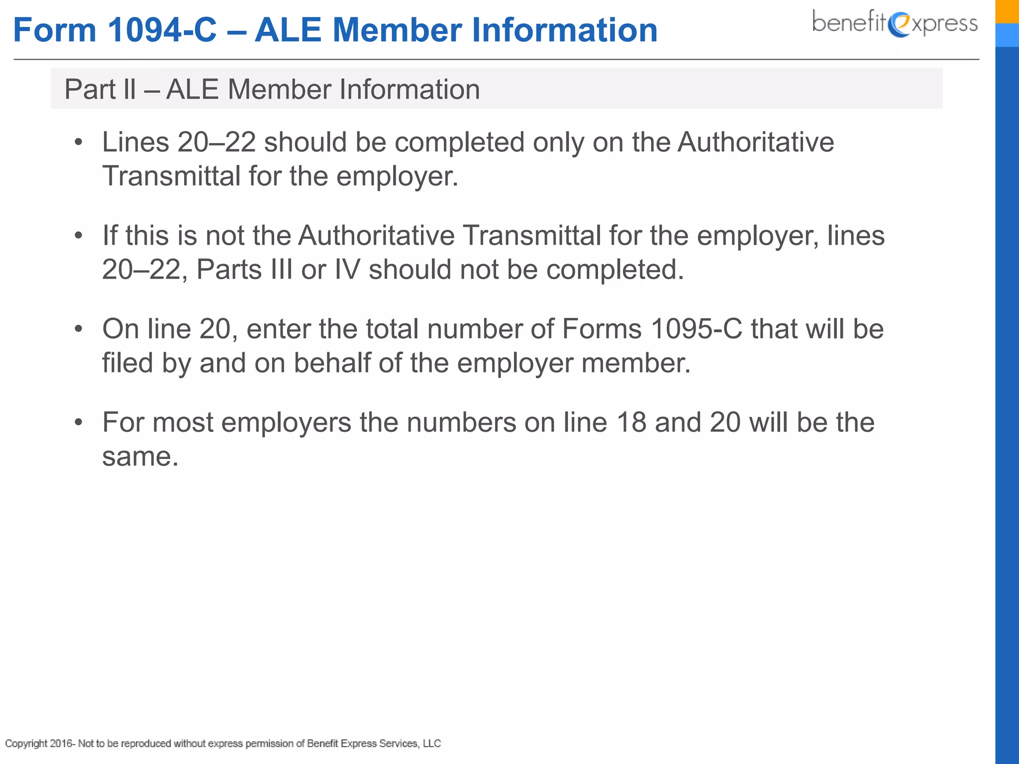 Form 1094-C – ALE Member Information
• Lines 20–22 should be completed only on the Authoritative
Transmittal for the employer.
• If this is not the Authoritative Transmittal for the employer, lines
20–22, Parts III or IV should not be completed.
• On line 20, enter the total number of Forms 1095-C that will be
filed by and on behalf of the employer member.
• For most employers the numbers on line 18 and 20 will be the
same.
Part ll – ALE Member Information
 