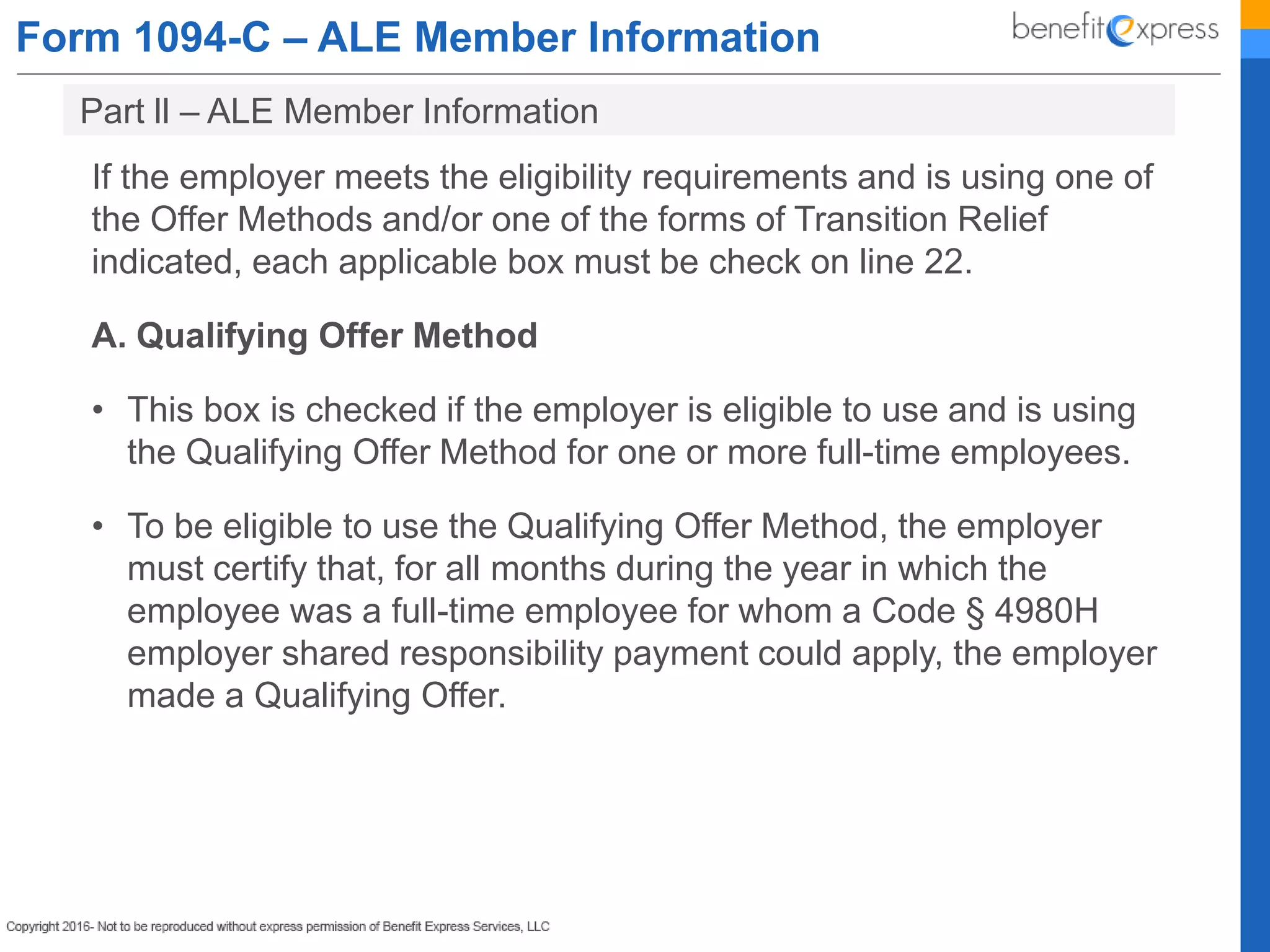 Form 1094-C – ALE Member Information
If the employer meets the eligibility requirements and is using one of
the Offer Methods and/or one of the forms of Transition Relief
indicated, each applicable box must be check on line 22.
A. Qualifying Offer Method
• This box is checked if the employer is eligible to use and is using
the Qualifying Offer Method for one or more full-time employees.
• To be eligible to use the Qualifying Offer Method, the employer
must certify that, for all months during the year in which the
employee was a full-time employee for whom a Code § 4980H
employer shared responsibility payment could apply, the employer
made a Qualifying Offer.
Part ll – ALE Member Information
 