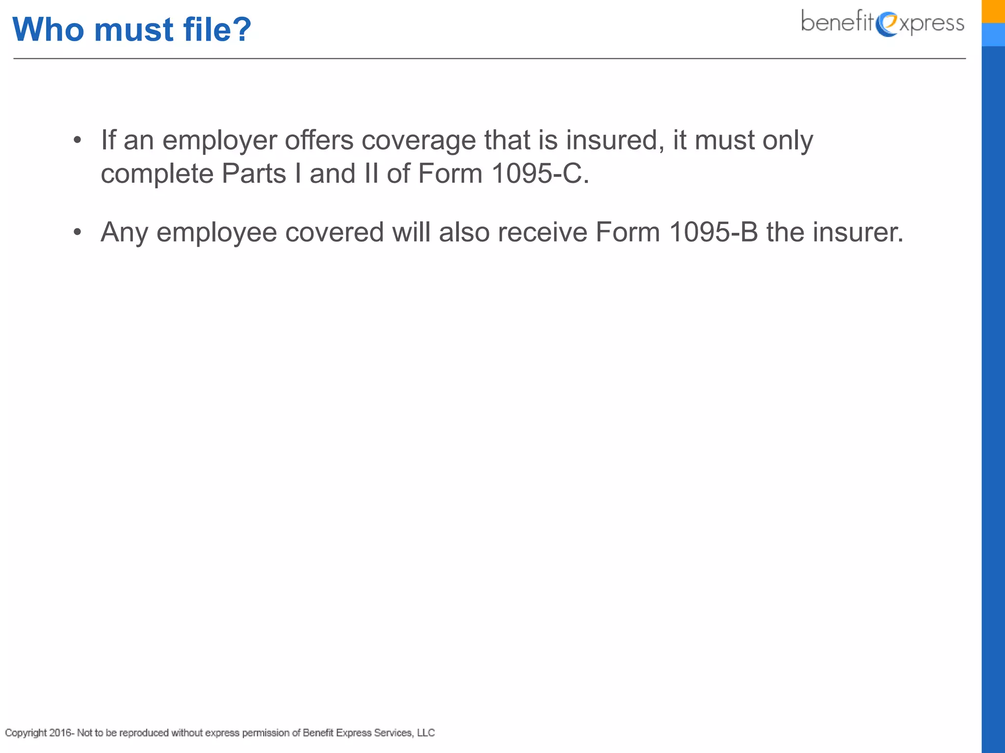 Who must file?
• If an employer offers coverage that is insured, it must only
complete Parts I and II of Form 1095-C.
• Any employee covered will also receive Form 1095-B the insurer.
 