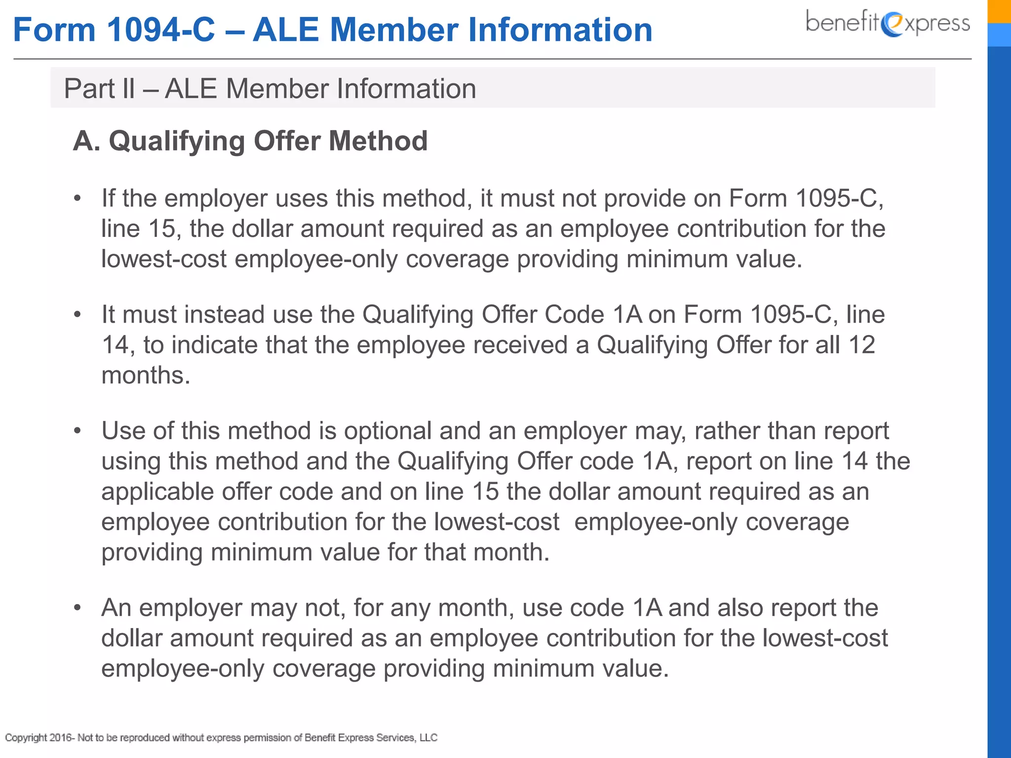 Form 1094-C – ALE Member Information
A. Qualifying Offer Method
• If the employer uses this method, it must not provide on Form 1095-C,
line 15, the dollar amount required as an employee contribution for the
lowest-cost employee-only coverage providing minimum value.
• It must instead use the Qualifying Offer Code 1A on Form 1095-C, line
14, to indicate that the employee received a Qualifying Offer for all 12
months.
• Use of this method is optional and an employer may, rather than report
using this method and the Qualifying Offer code 1A, report on line 14 the
applicable offer code and on line 15 the dollar amount required as an
employee contribution for the lowest-cost employee-only coverage
providing minimum value for that month.
• An employer may not, for any month, use code 1A and also report the
dollar amount required as an employee contribution for the lowest-cost
employee-only coverage providing minimum value.
Part ll – ALE Member Information
 