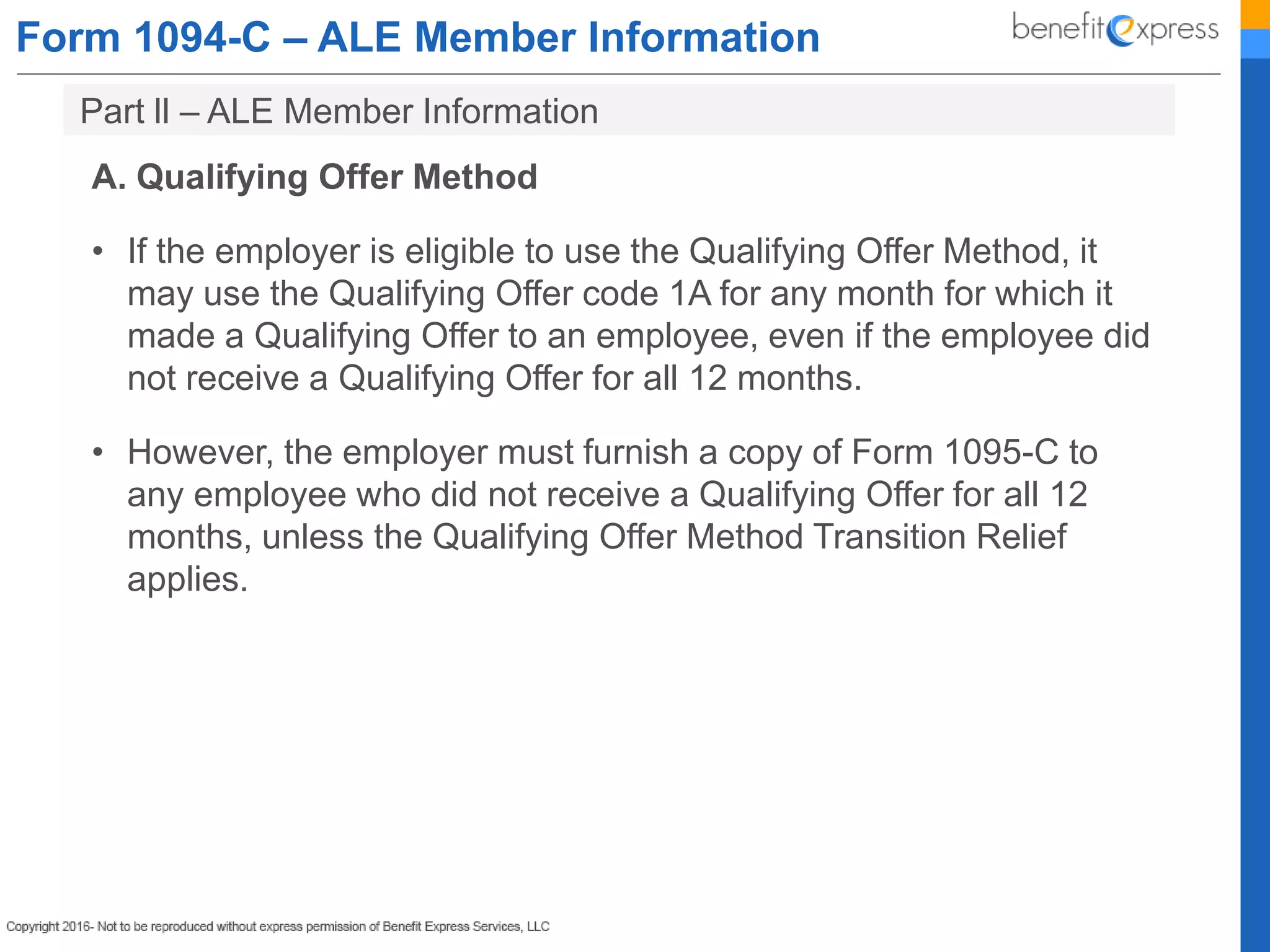 Form 1094-C – ALE Member Information
A. Qualifying Offer Method
• If the employer is eligible to use the Qualifying Offer Method, it
may use the Qualifying Offer code 1A for any month for which it
made a Qualifying Offer to an employee, even if the employee did
not receive a Qualifying Offer for all 12 months.
• However, the employer must furnish a copy of Form 1095-C to
any employee who did not receive a Qualifying Offer for all 12
months, unless the Qualifying Offer Method Transition Relief
applies.
Part ll – ALE Member Information
 