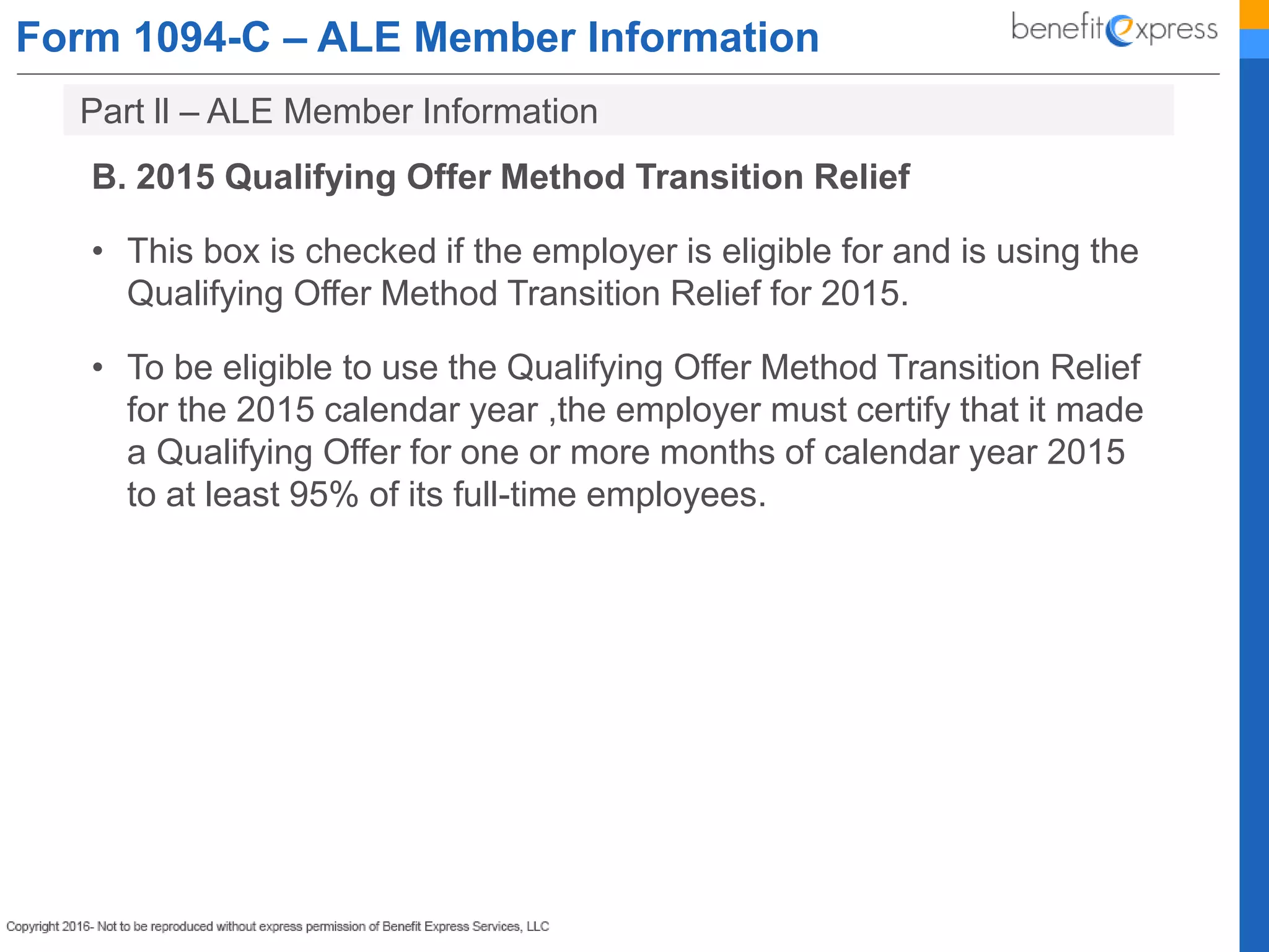Form 1094-C – ALE Member Information
B. 2015 Qualifying Offer Method Transition Relief
• This box is checked if the employer is eligible for and is using the
Qualifying Offer Method Transition Relief for 2015.
• To be eligible to use the Qualifying Offer Method Transition Relief
for the 2015 calendar year ,the employer must certify that it made
a Qualifying Offer for one or more months of calendar year 2015
to at least 95% of its full-time employees.
Part ll – ALE Member Information
 