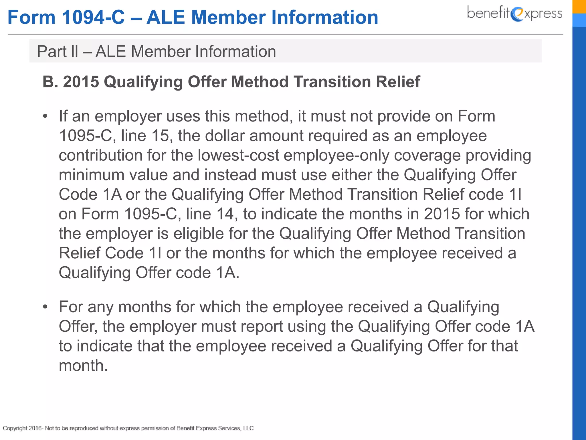 Form 1094-C – ALE Member Information
B. 2015 Qualifying Offer Method Transition Relief
• If an employer uses this method, it must not provide on Form
1095-C, line 15, the dollar amount required as an employee
contribution for the lowest-cost employee-only coverage providing
minimum value and instead must use either the Qualifying Offer
Code 1A or the Qualifying Offer Method Transition Relief code 1I
on Form 1095-C, line 14, to indicate the months in 2015 for which
the employer is eligible for the Qualifying Offer Method Transition
Relief Code 1I or the months for which the employee received a
Qualifying Offer code 1A.
• For any months for which the employee received a Qualifying
Offer, the employer must report using the Qualifying Offer code 1A
to indicate that the employee received a Qualifying Offer for that
month.
Part ll – ALE Member Information
 