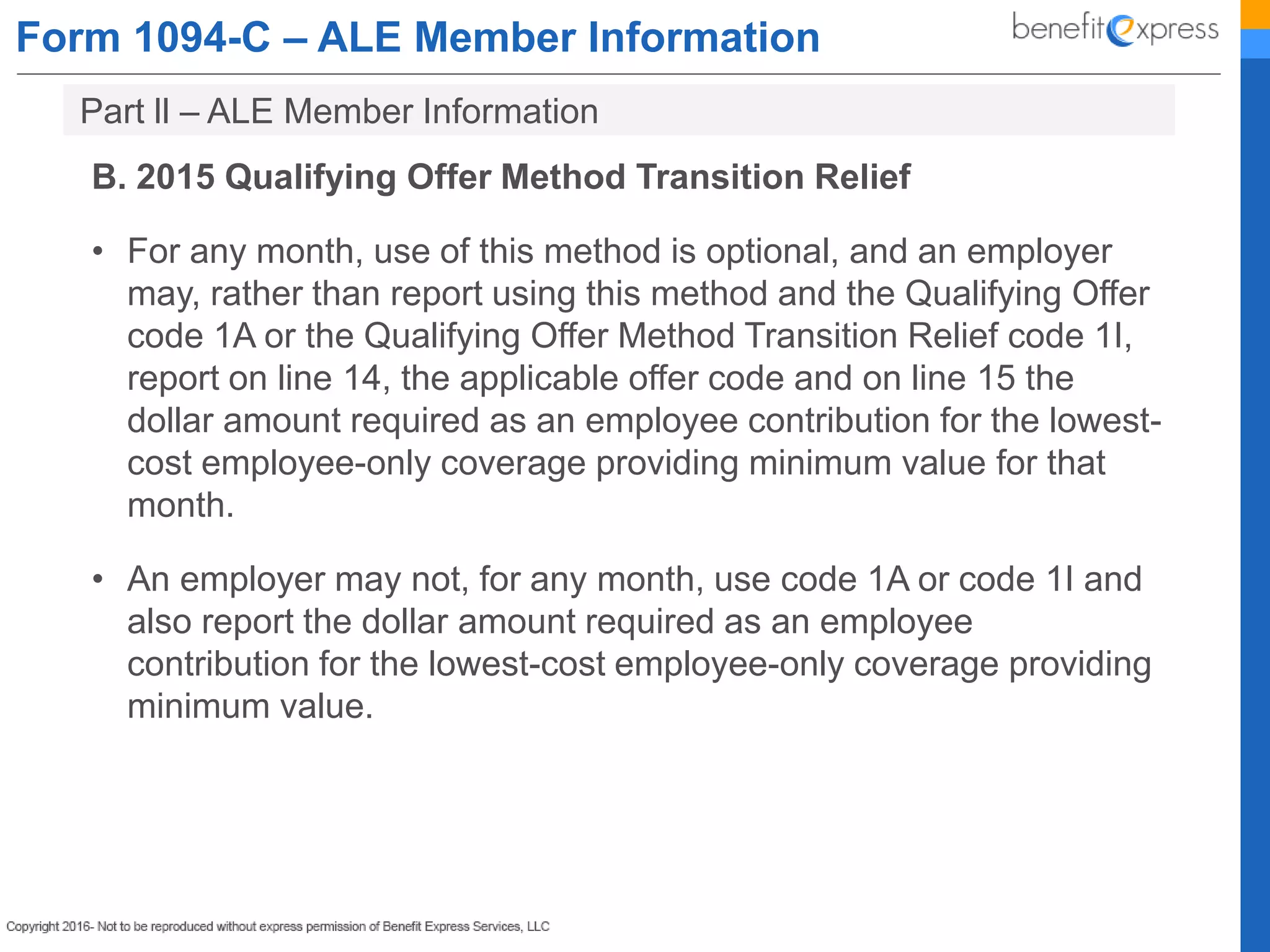 Form 1094-C – ALE Member Information
B. 2015 Qualifying Offer Method Transition Relief
• For any month, use of this method is optional, and an employer
may, rather than report using this method and the Qualifying Offer
code 1A or the Qualifying Offer Method Transition Relief code 1I,
report on line 14, the applicable offer code and on line 15 the
dollar amount required as an employee contribution for the lowest-
cost employee-only coverage providing minimum value for that
month.
• An employer may not, for any month, use code 1A or code 1I and
also report the dollar amount required as an employee
contribution for the lowest-cost employee-only coverage providing
minimum value.
Part ll – ALE Member Information
 