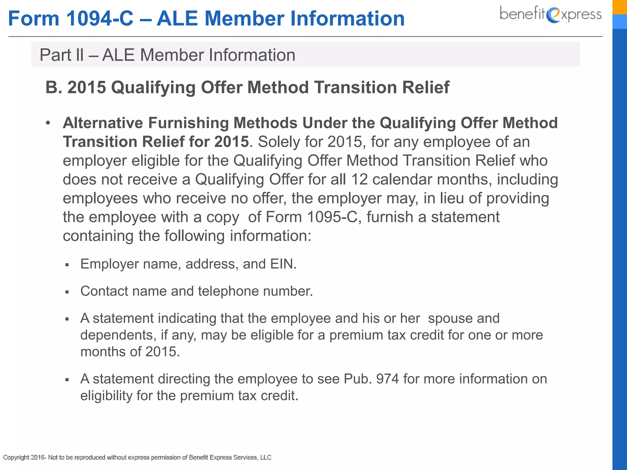 Form 1094-C – ALE Member Information
B. 2015 Qualifying Offer Method Transition Relief
• Alternative Furnishing Methods Under the Qualifying Offer Method
Transition Relief for 2015. Solely for 2015, for any employee of an
employer eligible for the Qualifying Offer Method Transition Relief who
does not receive a Qualifying Offer for all 12 calendar months, including
employees who receive no offer, the employer may, in lieu of providing
the employee with a copy of Form 1095-C, furnish a statement
containing the following information:
 Employer name, address, and EIN.
 Contact name and telephone number.
 A statement indicating that the employee and his or her spouse and
dependents, if any, may be eligible for a premium tax credit for one or more
months of 2015.
 A statement directing the employee to see Pub. 974 for more information on
eligibility for the premium tax credit.
Part ll – ALE Member Information
 