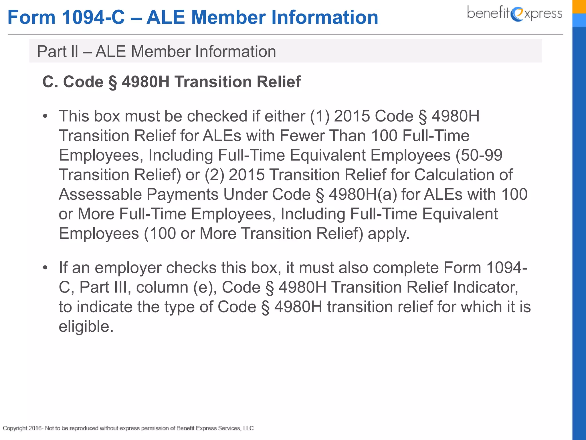 Form 1094-C – ALE Member Information
C. Code § 4980H Transition Relief
• This box must be checked if either (1) 2015 Code § 4980H
Transition Relief for ALEs with Fewer Than 100 Full-Time
Employees, Including Full-Time Equivalent Employees (50-99
Transition Relief) or (2) 2015 Transition Relief for Calculation of
Assessable Payments Under Code § 4980H(a) for ALEs with 100
or More Full-Time Employees, Including Full-Time Equivalent
Employees (100 or More Transition Relief) apply.
• If an employer checks this box, it must also complete Form 1094-
C, Part III, column (e), Code § 4980H Transition Relief Indicator,
to indicate the type of Code § 4980H transition relief for which it is
eligible.
Part ll – ALE Member Information
 