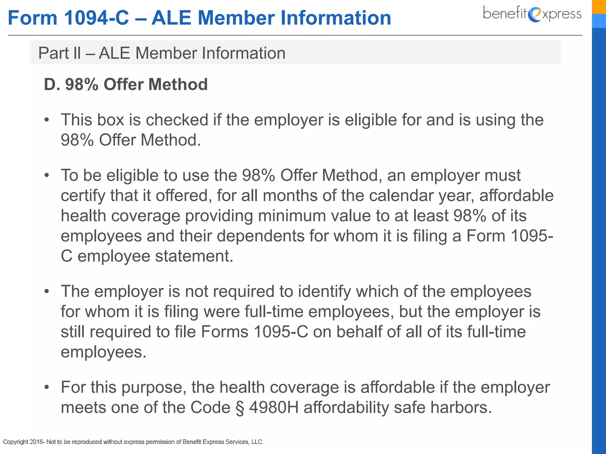 Form 1094-C – ALE Member Information
D. 98% Offer Method
• This box is checked if the employer is eligible for and is using the
98% Offer Method.
• To be eligible to use the 98% Offer Method, an employer must
certify that it offered, for all months of the calendar year, affordable
health coverage providing minimum value to at least 98% of its
employees and their dependents for whom it is filing a Form 1095-
C employee statement.
• The employer is not required to identify which of the employees
for whom it is filing were full-time employees, but the employer is
still required to file Forms 1095-C on behalf of all of its full-time
employees.
• For this purpose, the health coverage is affordable if the employer
meets one of the Code § 4980H affordability safe harbors.
Part ll – ALE Member Information
 