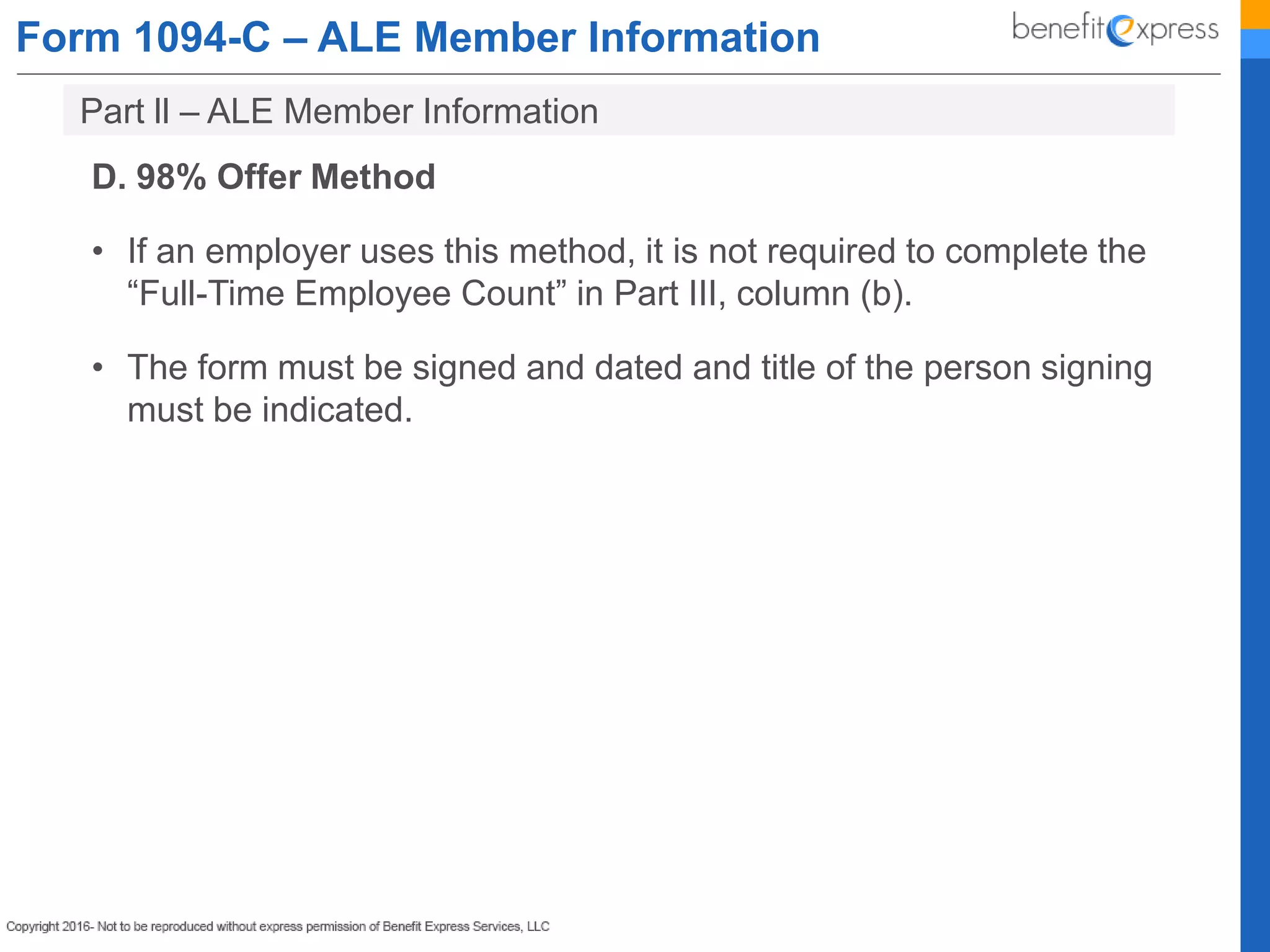 Form 1094-C – ALE Member Information
D. 98% Offer Method
• If an employer uses this method, it is not required to complete the
“Full-Time Employee Count” in Part III, column (b).
• The form must be signed and dated and title of the person signing
must be indicated.
Part ll – ALE Member Information
 