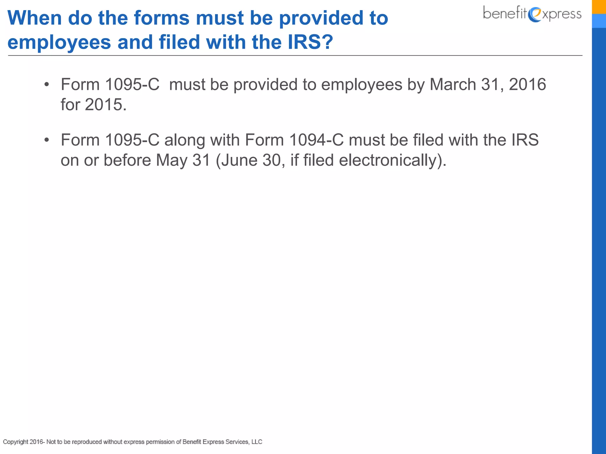 • Form 1095-C must be provided to employees by March 31, 2016
for 2015.
• Form 1095-C along with Form 1094-C must be filed with the IRS
on or before May 31 (June 30, if filed electronically).
When do the forms must be provided to
employees and filed with the IRS?
 