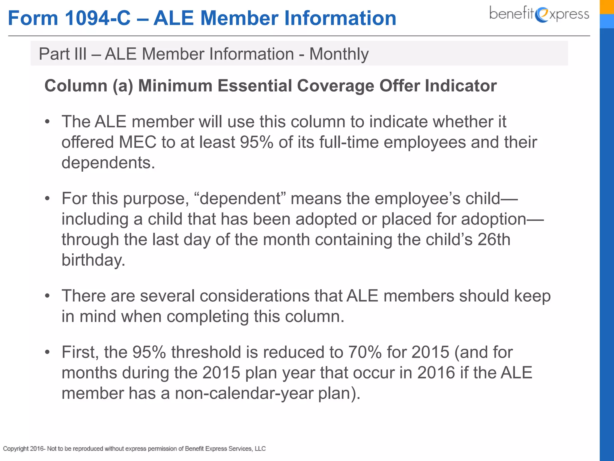 Form 1094-C – ALE Member Information
Column (a) Minimum Essential Coverage Offer Indicator
• The ALE member will use this column to indicate whether it
offered MEC to at least 95% of its full-time employees and their
dependents.
• For this purpose, “dependent” means the employee’s child—
including a child that has been adopted or placed for adoption—
through the last day of the month containing the child’s 26th
birthday.
• There are several considerations that ALE members should keep
in mind when completing this column.
• First, the 95% threshold is reduced to 70% for 2015 (and for
months during the 2015 plan year that occur in 2016 if the ALE
member has a non-calendar-year plan).
Part lIl – ALE Member Information - Monthly
 