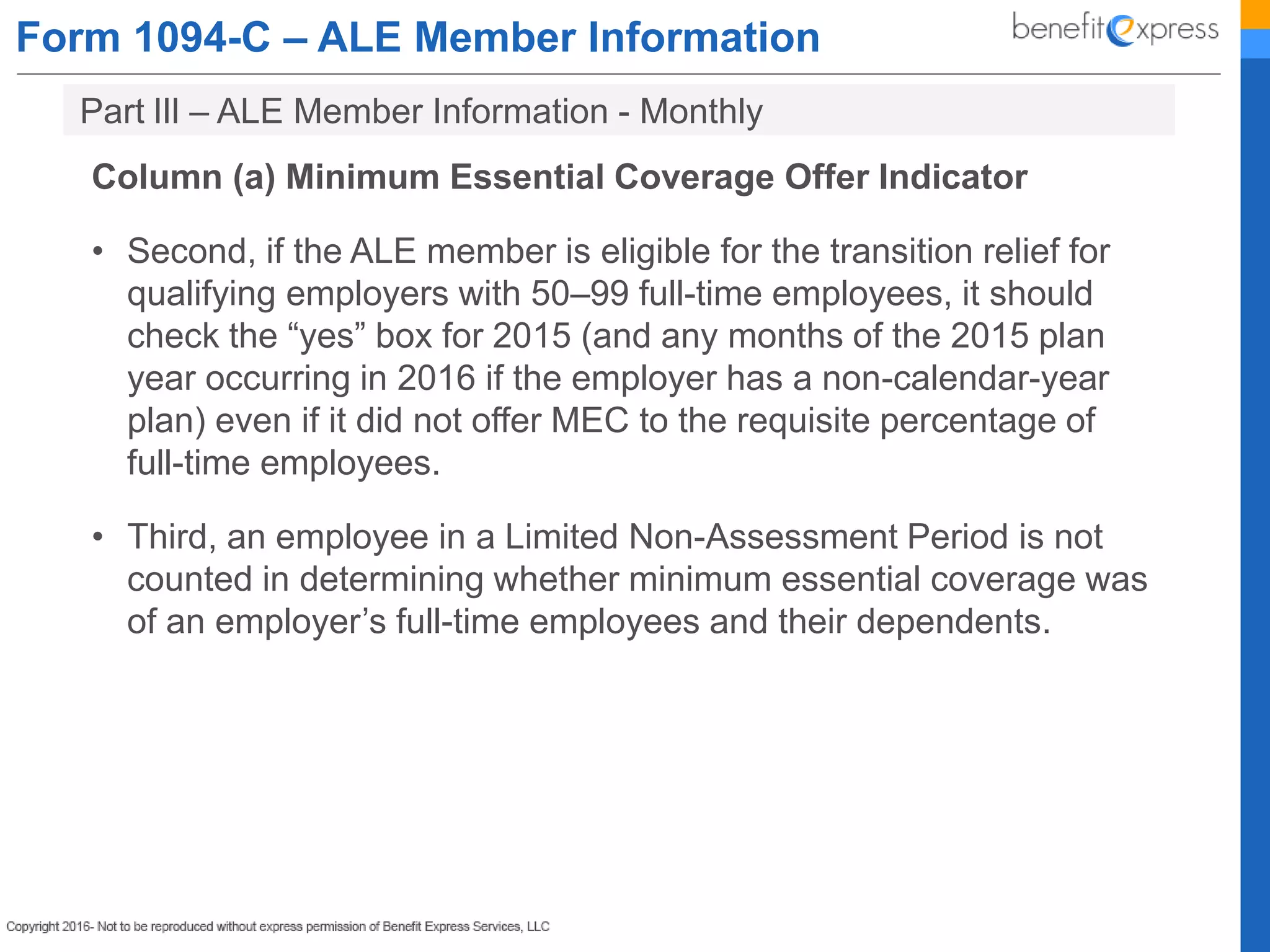 Form 1094-C – ALE Member Information
Column (a) Minimum Essential Coverage Offer Indicator
• Second, if the ALE member is eligible for the transition relief for
qualifying employers with 50–99 full-time employees, it should
check the “yes” box for 2015 (and any months of the 2015 plan
year occurring in 2016 if the employer has a non-calendar-year
plan) even if it did not offer MEC to the requisite percentage of
full-time employees.
• Third, an employee in a Limited Non-Assessment Period is not
counted in determining whether minimum essential coverage was
of an employer’s full-time employees and their dependents.
Part lIl – ALE Member Information - Monthly
 