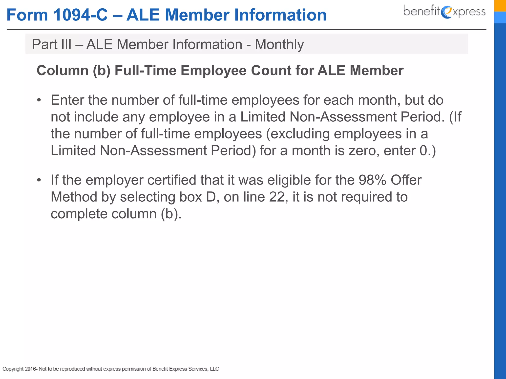 Form 1094-C – ALE Member Information
Column (b) Full-Time Employee Count for ALE Member
• Enter the number of full-time employees for each month, but do
not include any employee in a Limited Non-Assessment Period. (If
the number of full-time employees (excluding employees in a
Limited Non-Assessment Period) for a month is zero, enter 0.)
• If the employer certified that it was eligible for the 98% Offer
Method by selecting box D, on line 22, it is not required to
complete column (b).
Part lIl – ALE Member Information - Monthly
 