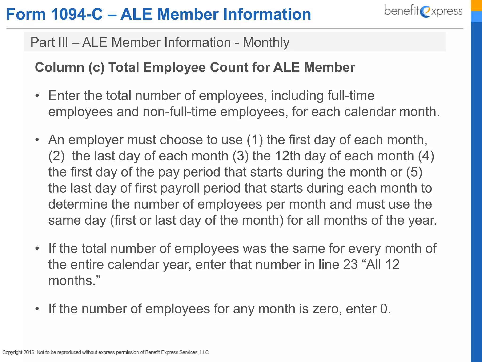 Form 1094-C – ALE Member Information
Column (c) Total Employee Count for ALE Member
• Enter the total number of employees, including full-time
employees and non-full-time employees, for each calendar month.
• An employer must choose to use (1) the first day of each month,
(2) the last day of each month (3) the 12th day of each month (4)
the first day of the pay period that starts during the month or (5)
the last day of first payroll period that starts during each month to
determine the number of employees per month and must use the
same day (first or last day of the month) for all months of the year.
• If the total number of employees was the same for every month of
the entire calendar year, enter that number in line 23 “All 12
months.”
• If the number of employees for any month is zero, enter 0.
Part lIl – ALE Member Information - Monthly
 