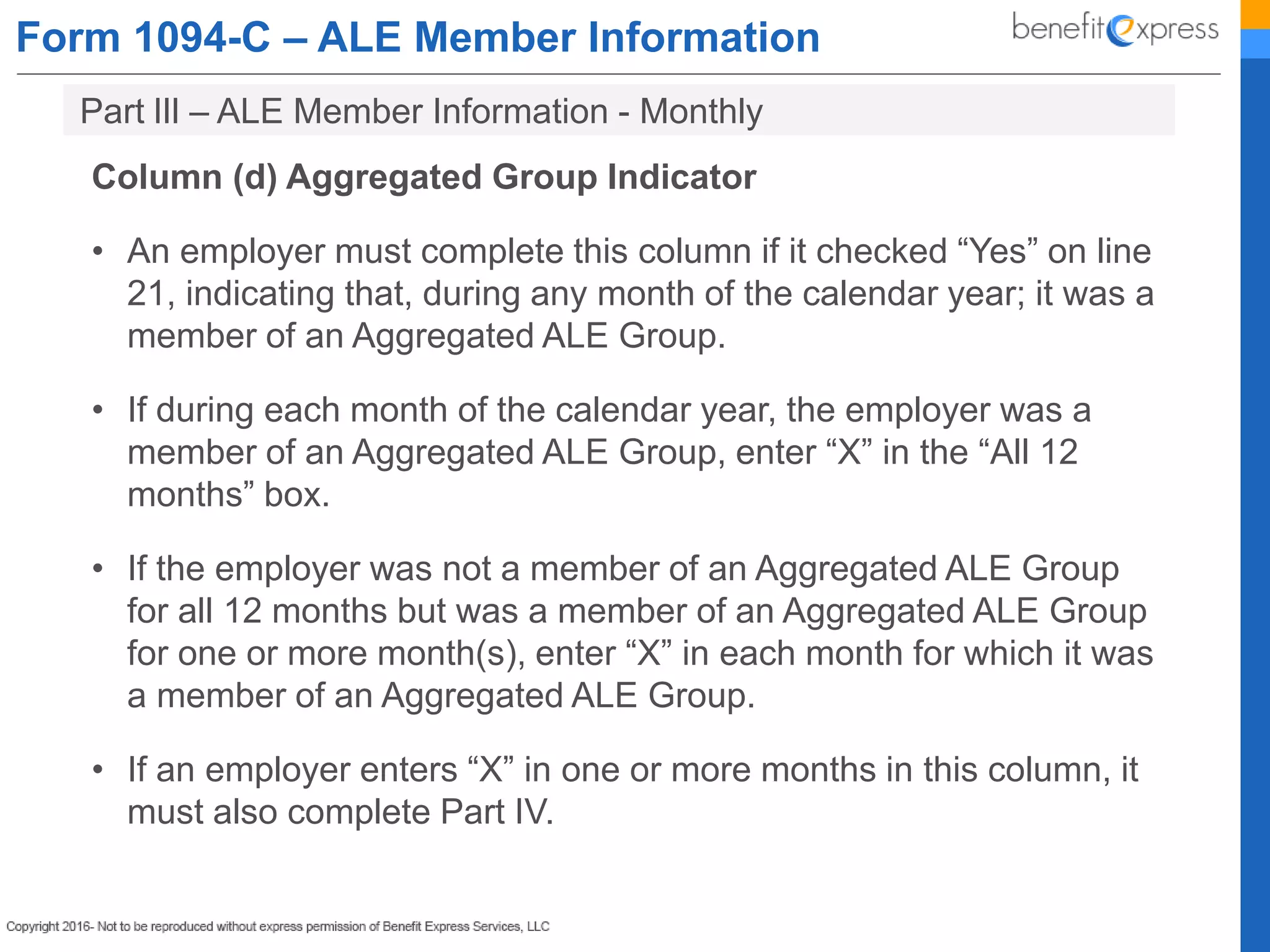 Form 1094-C – ALE Member Information
Column (d) Aggregated Group Indicator
• An employer must complete this column if it checked “Yes” on line
21, indicating that, during any month of the calendar year; it was a
member of an Aggregated ALE Group.
• If during each month of the calendar year, the employer was a
member of an Aggregated ALE Group, enter “X” in the “All 12
months” box.
• If the employer was not a member of an Aggregated ALE Group
for all 12 months but was a member of an Aggregated ALE Group
for one or more month(s), enter “X” in each month for which it was
a member of an Aggregated ALE Group.
• If an employer enters “X” in one or more months in this column, it
must also complete Part IV.
Part lIl – ALE Member Information - Monthly
 