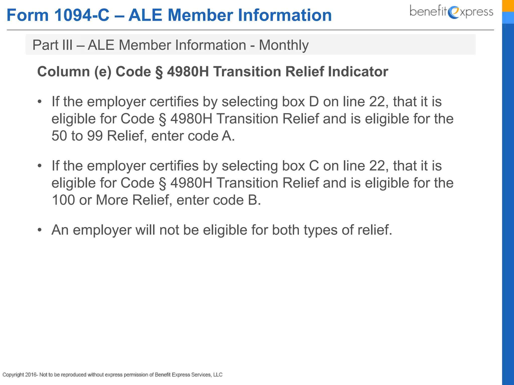 Form 1094-C – ALE Member Information
Column (e) Code § 4980H Transition Relief Indicator
• If the employer certifies by selecting box D on line 22, that it is
eligible for Code § 4980H Transition Relief and is eligible for the
50 to 99 Relief, enter code A.
• If the employer certifies by selecting box C on line 22, that it is
eligible for Code § 4980H Transition Relief and is eligible for the
100 or More Relief, enter code B.
• An employer will not be eligible for both types of relief.
Part lIl – ALE Member Information - Monthly
 
