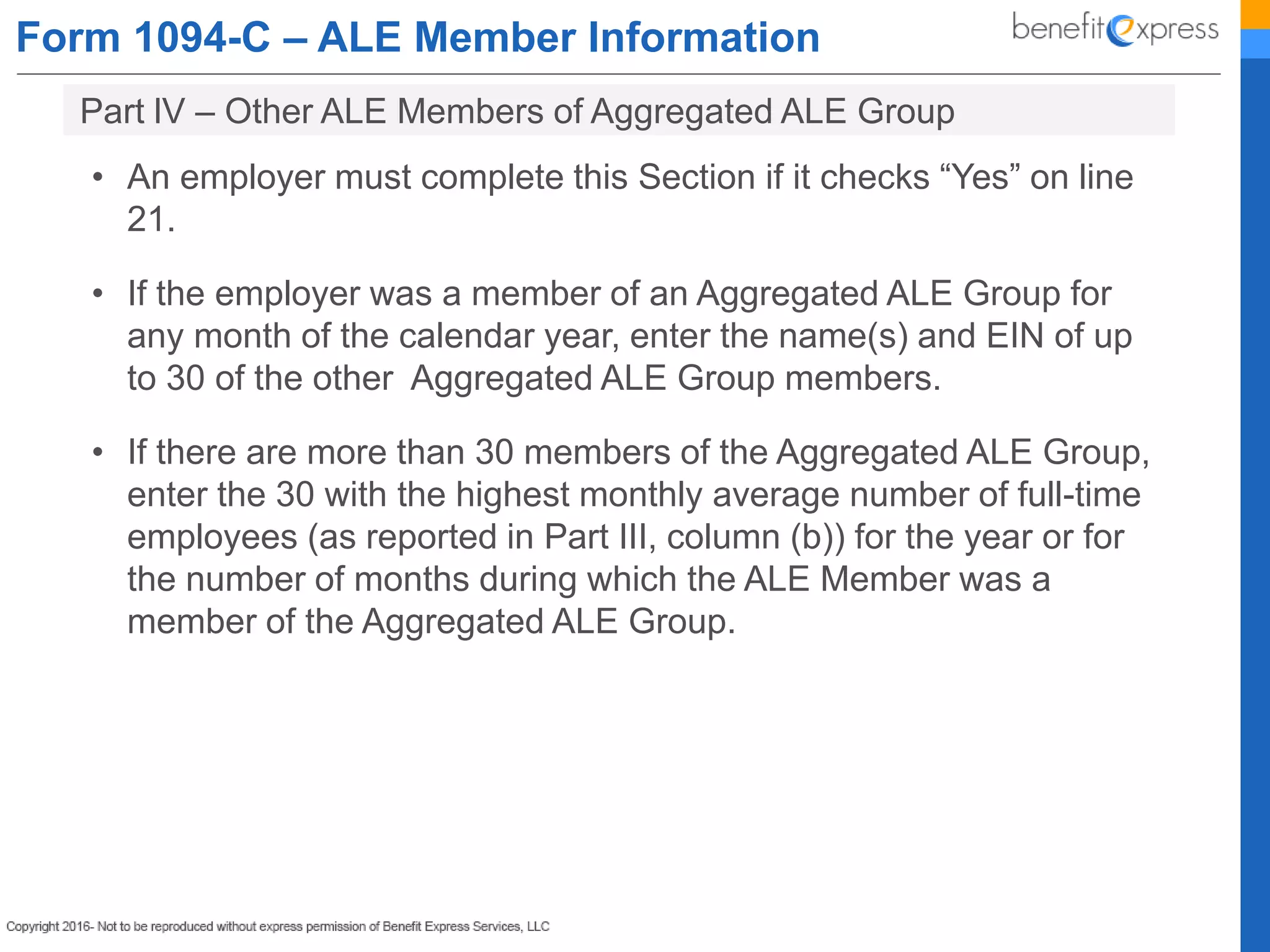 Form 1094-C – ALE Member Information
• An employer must complete this Section if it checks “Yes” on line
21.
• If the employer was a member of an Aggregated ALE Group for
any month of the calendar year, enter the name(s) and EIN of up
to 30 of the other Aggregated ALE Group members.
• If there are more than 30 members of the Aggregated ALE Group,
enter the 30 with the highest monthly average number of full-time
employees (as reported in Part III, column (b)) for the year or for
the number of months during which the ALE Member was a
member of the Aggregated ALE Group.
Part lV – Other ALE Members of Aggregated ALE Group
 