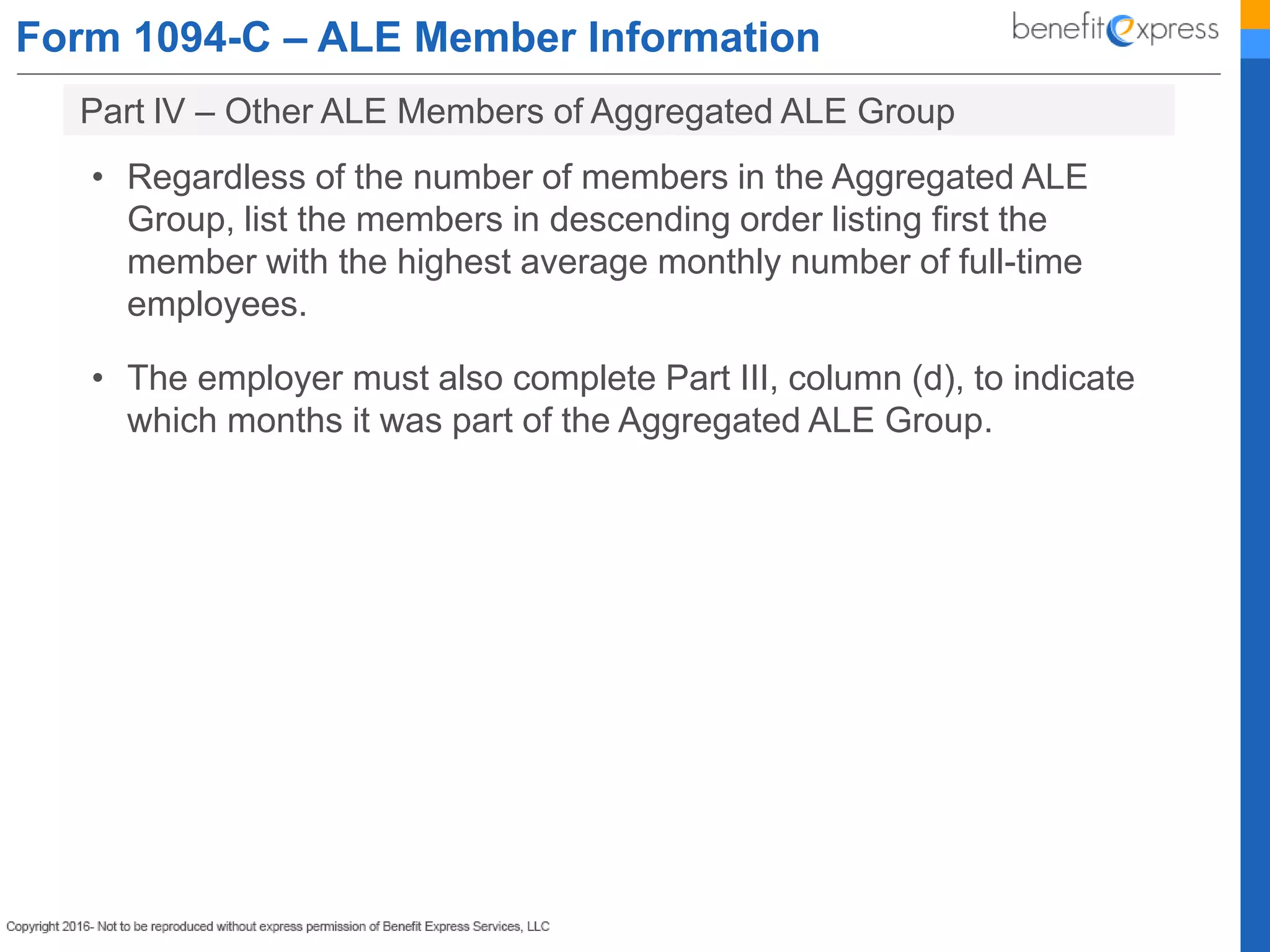 Form 1094-C – ALE Member Information
• Regardless of the number of members in the Aggregated ALE
Group, list the members in descending order listing first the
member with the highest average monthly number of full-time
employees.
• The employer must also complete Part III, column (d), to indicate
which months it was part of the Aggregated ALE Group.
Part lV – Other ALE Members of Aggregated ALE Group
 