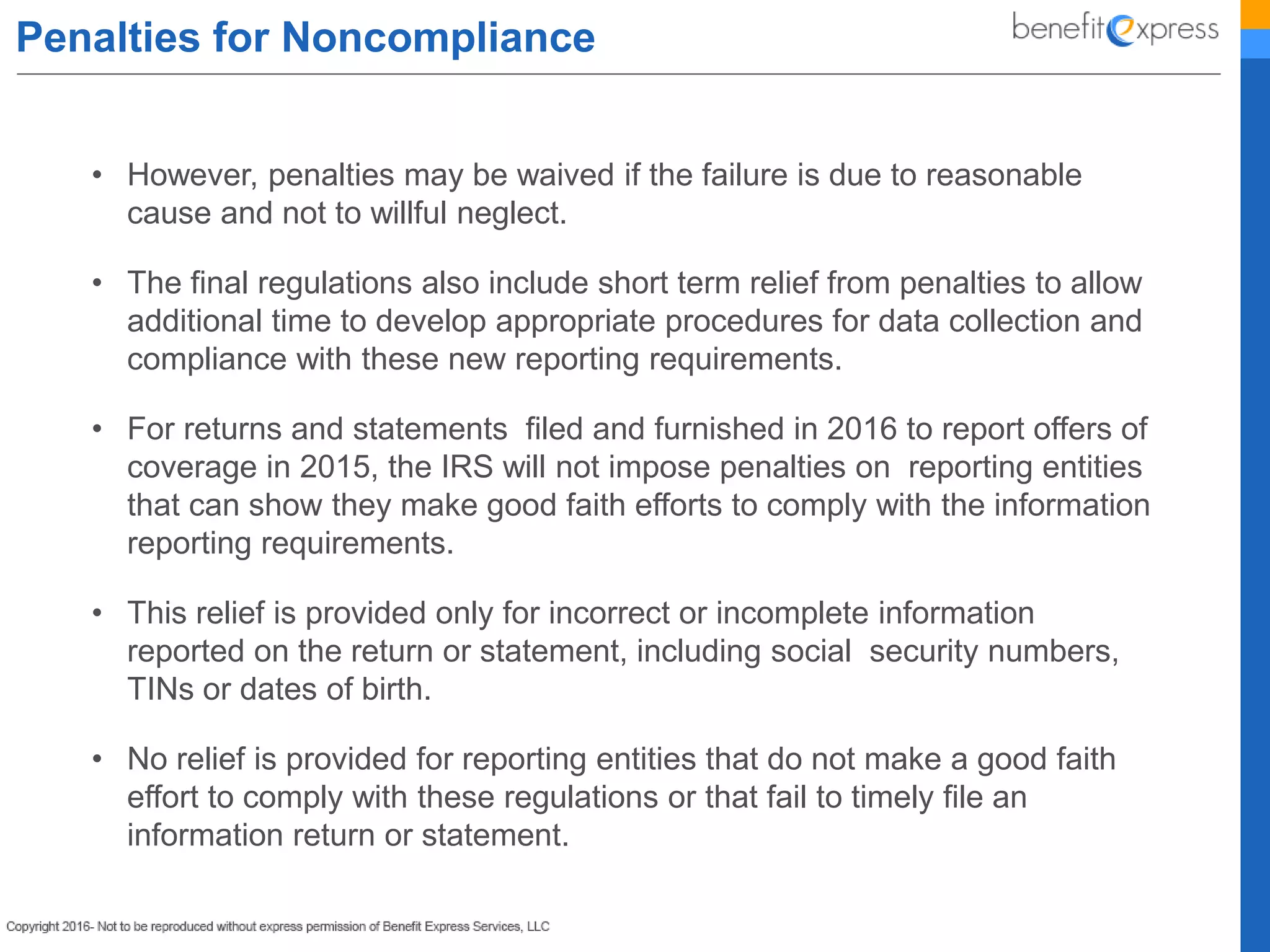 Penalties for Noncompliance
• However, penalties may be waived if the failure is due to reasonable
cause and not to willful neglect.
• The final regulations also include short term relief from penalties to allow
additional time to develop appropriate procedures for data collection and
compliance with these new reporting requirements.
• For returns and statements filed and furnished in 2016 to report offers of
coverage in 2015, the IRS will not impose penalties on reporting entities
that can show they make good faith efforts to comply with the information
reporting requirements.
• This relief is provided only for incorrect or incomplete information
reported on the return or statement, including social security numbers,
TINs or dates of birth.
• No relief is provided for reporting entities that do not make a good faith
effort to comply with these regulations or that fail to timely file an
information return or statement.
 