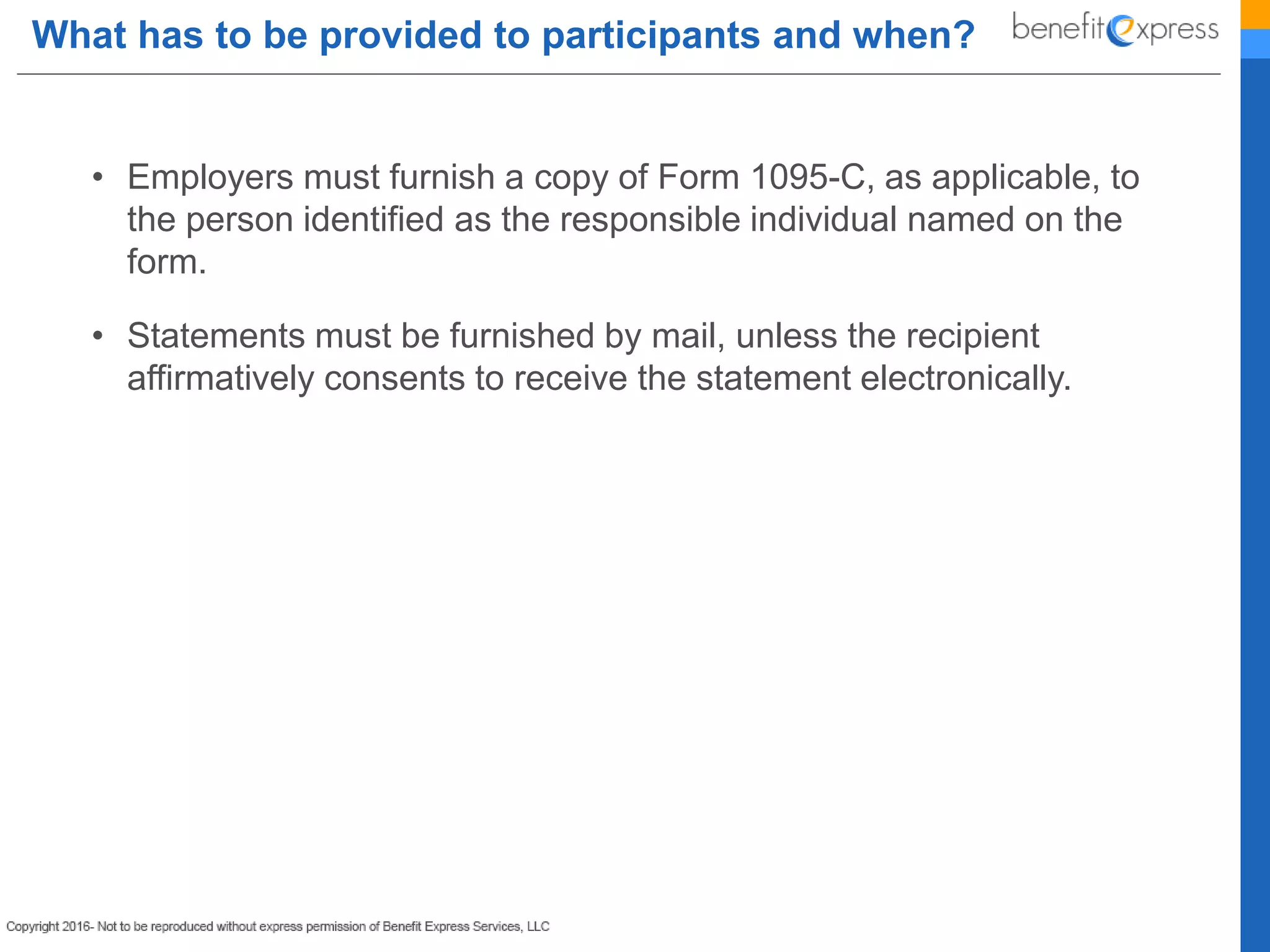 What has to be provided to participants and when?
• Employers must furnish a copy of Form 1095-C, as applicable, to
the person identified as the responsible individual named on the
form.
• Statements must be furnished by mail, unless the recipient
affirmatively consents to receive the statement electronically.
 