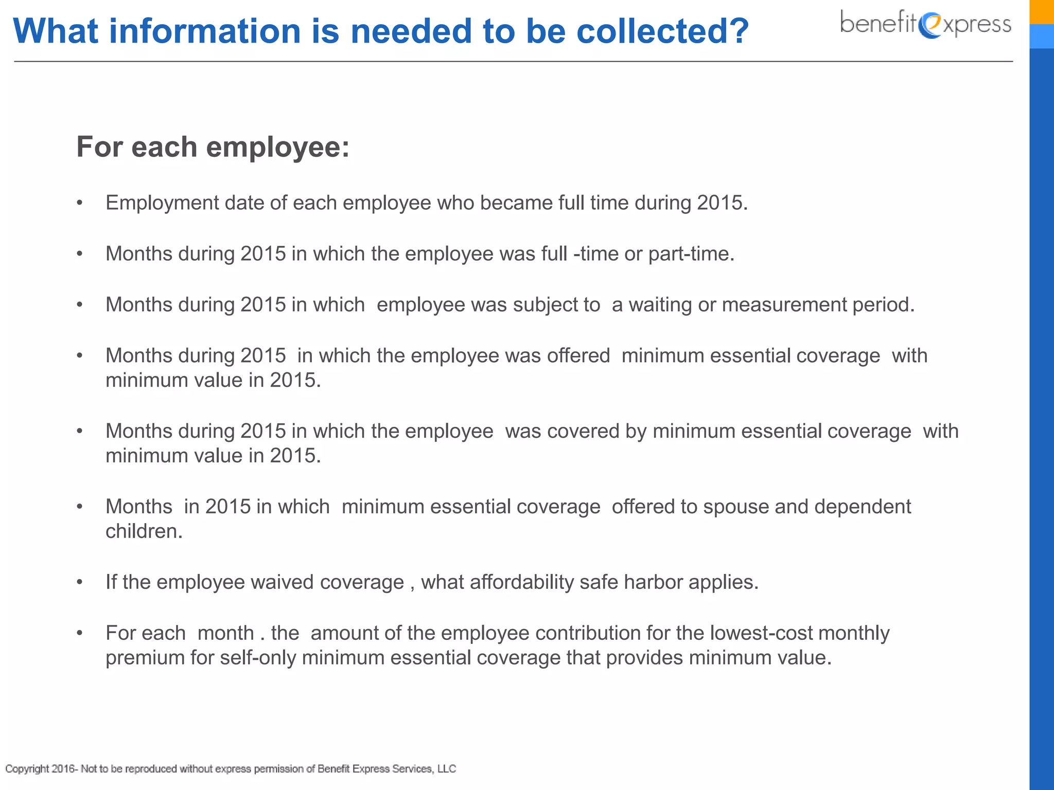 What information is needed to be collected?
For each employee:
• Employment date of each employee who became full time during 2015.
• Months during 2015 in which the employee was full -time or part-time.
• Months during 2015 in which employee was subject to a waiting or measurement period.
• Months during 2015 in which the employee was offered minimum essential coverage with
minimum value in 2015.
• Months during 2015 in which the employee was covered by minimum essential coverage with
minimum value in 2015.
• Months in 2015 in which minimum essential coverage offered to spouse and dependent
children.
• If the employee waived coverage , what affordability safe harbor applies.
• For each month . the amount of the employee contribution for the lowest-cost monthly
premium for self-only minimum essential coverage that provides minimum value.
 
