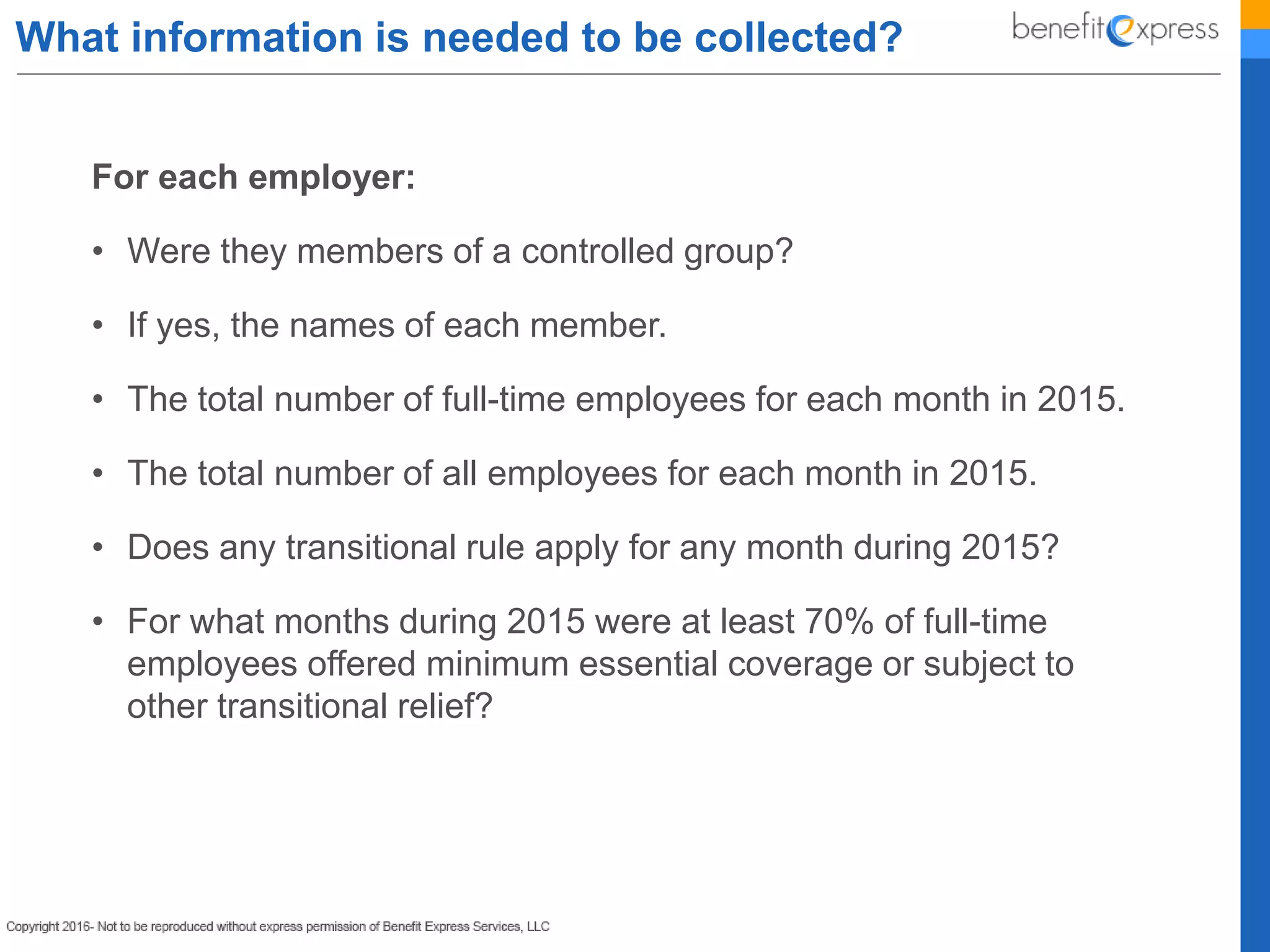 What information is needed to be collected?
For each employer:
• Were they members of a controlled group?
• If yes, the names of each member.
• The total number of full-time employees for each month in 2015.
• The total number of all employees for each month in 2015.
• Does any transitional rule apply for any month during 2015?
• For what months during 2015 were at least 70% of full-time
employees offered minimum essential coverage or subject to
other transitional relief?
 