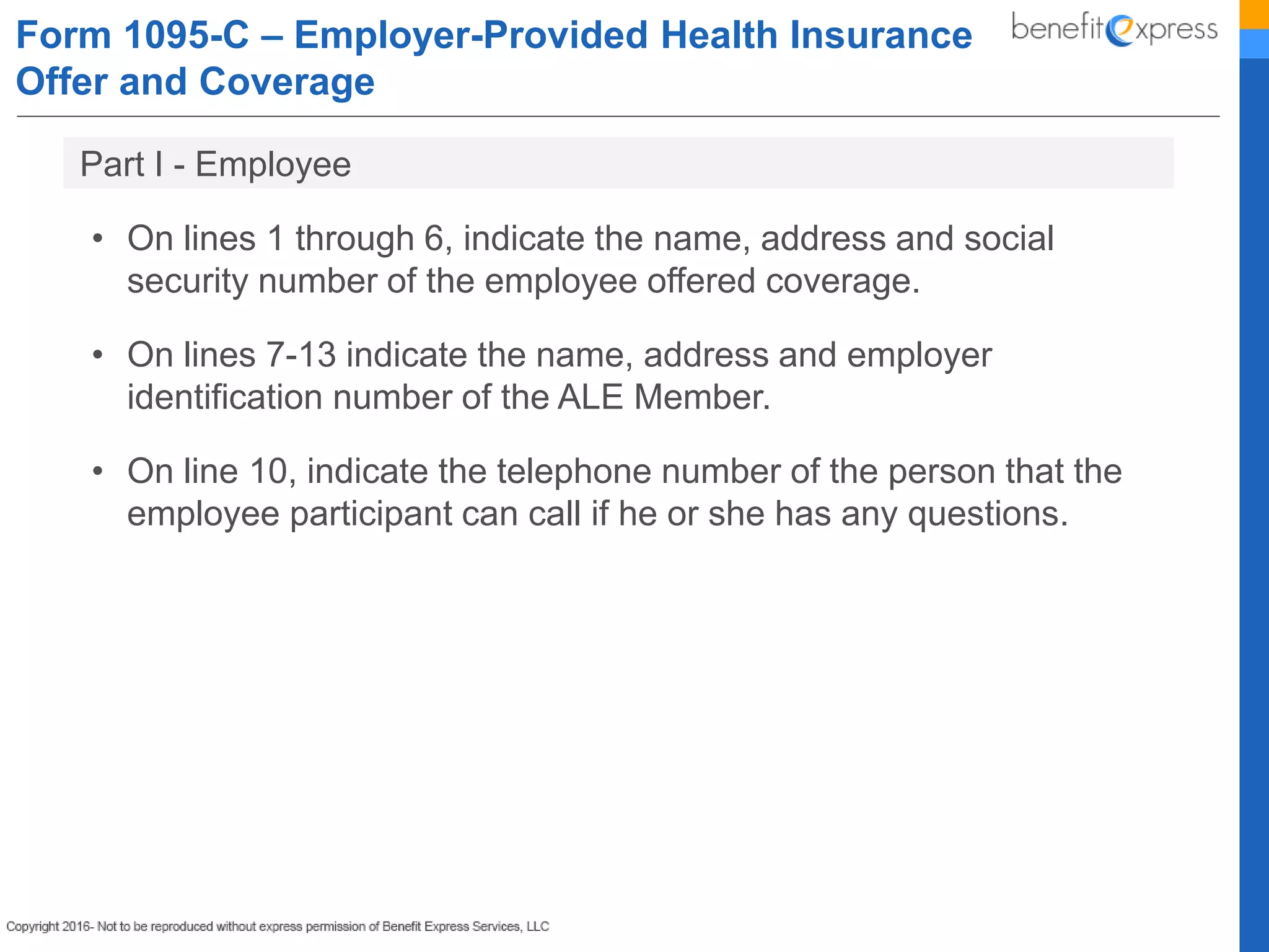Form 1095-C – Employer-Provided Health Insurance
Offer and Coverage
• On lines 1 through 6, indicate the name, address and social
security number of the employee offered coverage.
• On lines 7-13 indicate the name, address and employer
identification number of the ALE Member.
• On line 10, indicate the telephone number of the person that the
employee participant can call if he or she has any questions.
Part I - Employee
 
