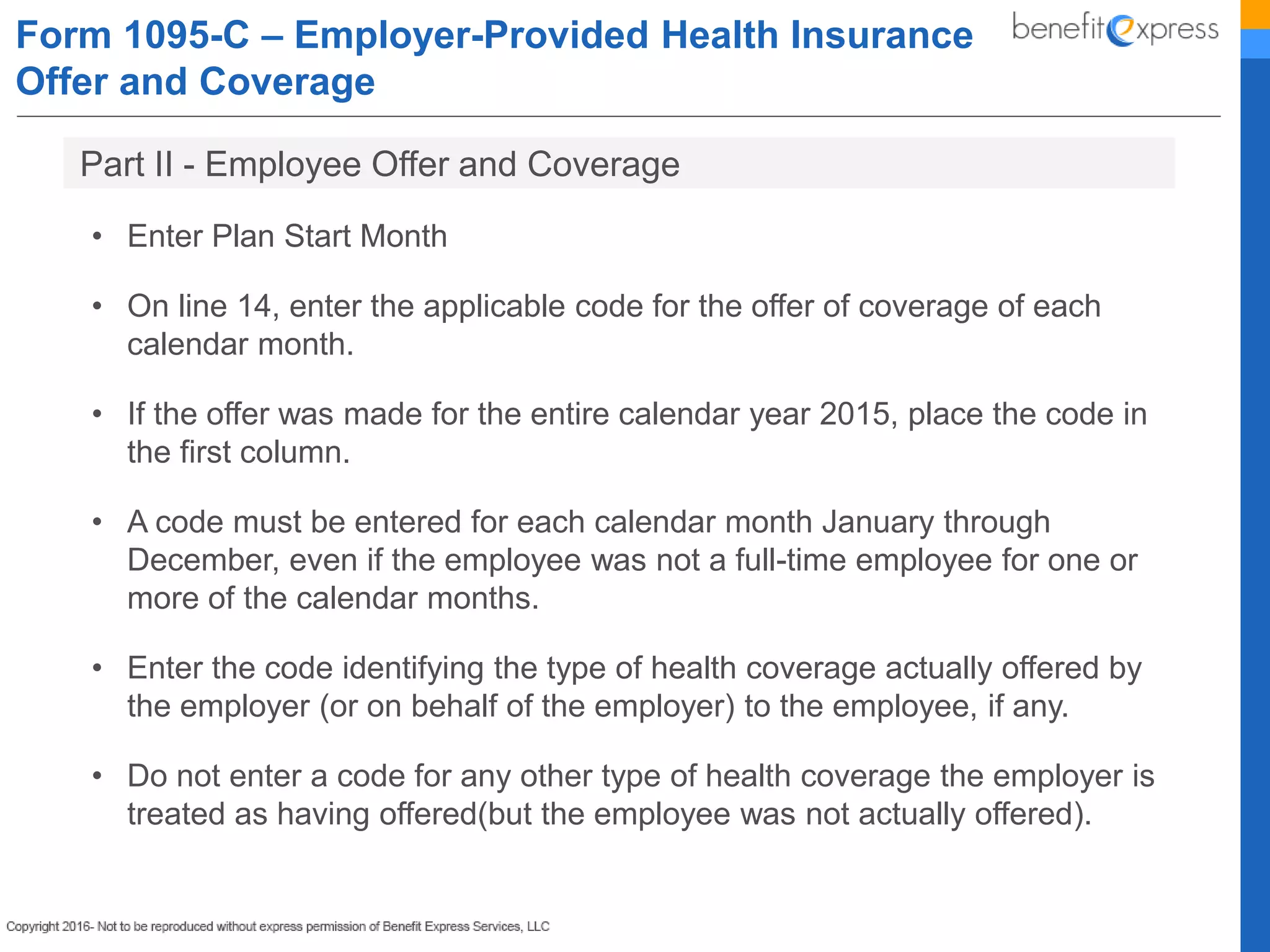 Form 1095-C – Employer-Provided Health Insurance
Offer and Coverage
• Enter Plan Start Month
• On line 14, enter the applicable code for the offer of coverage of each
calendar month.
• If the offer was made for the entire calendar year 2015, place the code in
the first column.
• A code must be entered for each calendar month January through
December, even if the employee was not a full-time employee for one or
more of the calendar months.
• Enter the code identifying the type of health coverage actually offered by
the employer (or on behalf of the employer) to the employee, if any.
• Do not enter a code for any other type of health coverage the employer is
treated as having offered(but the employee was not actually offered).
Part II - Employee Offer and Coverage
 