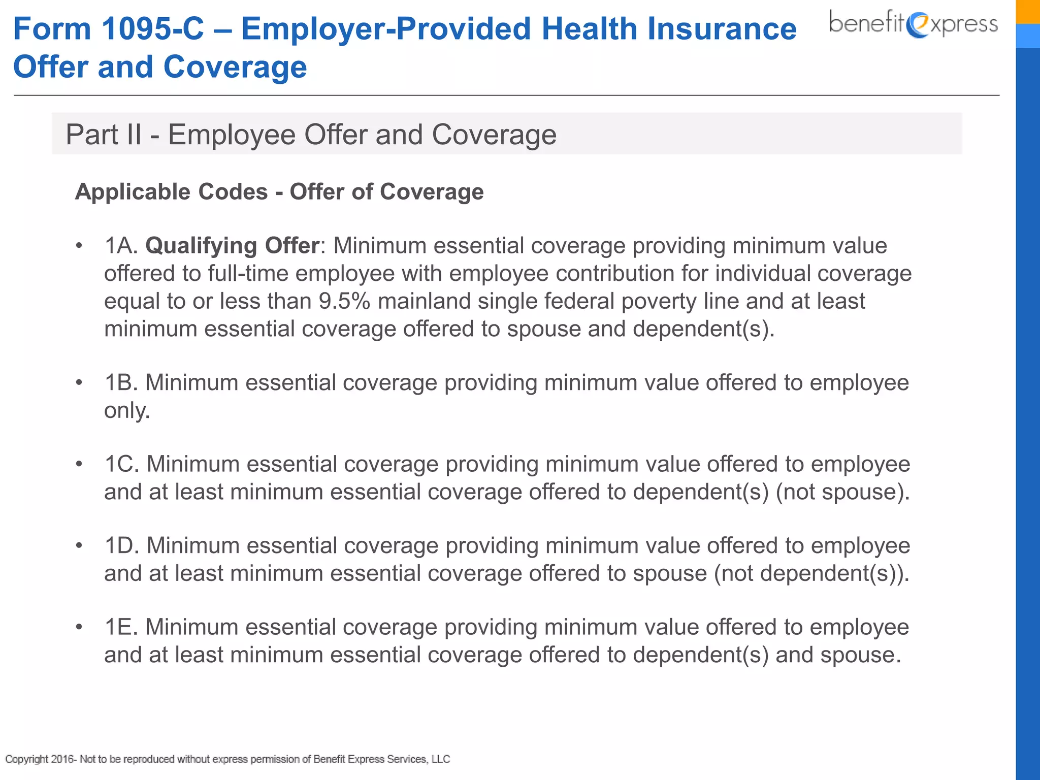 Form 1095-C – Employer-Provided Health Insurance
Offer and Coverage
Applicable Codes - Offer of Coverage
• 1A. Qualifying Offer: Minimum essential coverage providing minimum value
offered to full-time employee with employee contribution for individual coverage
equal to or less than 9.5% mainland single federal poverty line and at least
minimum essential coverage offered to spouse and dependent(s).
• 1B. Minimum essential coverage providing minimum value offered to employee
only.
• 1C. Minimum essential coverage providing minimum value offered to employee
and at least minimum essential coverage offered to dependent(s) (not spouse).
• 1D. Minimum essential coverage providing minimum value offered to employee
and at least minimum essential coverage offered to spouse (not dependent(s)).
• 1E. Minimum essential coverage providing minimum value offered to employee
and at least minimum essential coverage offered to dependent(s) and spouse.
Part II - Employee Offer and Coverage
 
