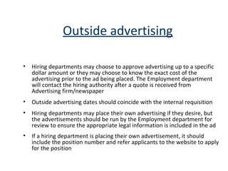 Outside advertising Hiring departments may choose to approve advertising up to a specific dollar amount or they may choose to know the exact cost of the advertising prior to the ad being placed. The Employment department will contact the hiring authority after a quote is received from Advertising firm/newspaper Outside advertising dates should coincide with the internal requisition Hiring departments may place their own advertising if they desire, but the advertisements should be run by the Employment department for review to ensure the appropriate legal information is included in the ad  If a hiring department is placing their own advertisement, it should include the position number and refer applicants to the website to apply for the position 