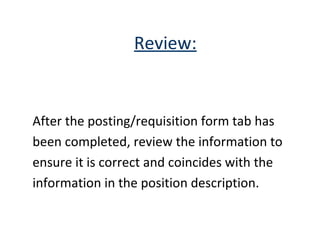 Review: After the posting/requisition form tab has  been completed, review the information to  ensure it is correct and coincides with the  information in the position description. 