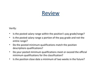 Review Verify: Is the posted salary range within the position’s pay grade/range? Is the posted salary range a portion of the pay grade and not the entire range? Do the posted minimum qualifications match the position descriptions qualifications?  Do your posted minimum qualifications meet or exceed the official minimum qualifications for the classification? Is the position close date a minimum of two weeks in the future? 