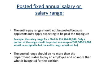 Posted fixed annual salary or  salary range: The entire pay range should not be posted because applicants may apply expecting to be paid the top figure  Example: the salary range for a Clerk is $16,564-38,946. Only a portion of the range should be posted so a range of $17,500-21,000 would be acceptable but the entire range would not be) The posted range should be no more than the department is able to pay an employee and no more than what is budgeted for the position 