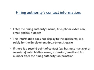 Hiring authority’s contact information: Enter the hiring authority’s name, title, phone extension, email and fax number This information does not display to the applicants, it is solely for the Employment department’s usage If there is a second point of contact (ex. business manager or secretary) enter his/her name, extension, email and fax number after the hiring authority’s information 