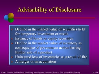 Advisability of Disclosure 
 Decline in the market value of securities held 
for temporary investment or resale 
 Issuance of bonds or equity securities 
 Decline in the market value of inventory as 
consequence of government action barring 
further sale of a product 
 Uninsured loss of inventories as a result of fire 
 A merger or an acquisition 
©2005 Prentice Hall Business Publishing, Auditing and Assurance Services 10/e, Arens/Elder/Beasley 24 - 18 
 