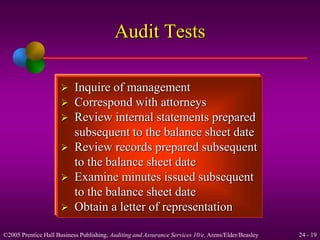 Audit Tests 
 Inquire of management 
 Correspond with attorneys 
 Review internal statements prepared 
subsequent to the balance sheet date 
 Review records prepared subsequent 
to the balance sheet date 
 Examine minutes issued subsequent 
to the balance sheet date 
 Obtain a letter of representation 
©2005 Prentice Hall Business Publishing, Auditing and Assurance Services 10/e, Arens/Elder/Beasley 24 - 19 
 