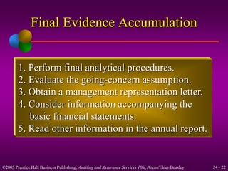 Final Evidence Accumulation 
1. Perform final analytical procedures. 
2. Evaluate the going-concern assumption. 
3. Obtain a management representation letter. 
4. Consider information accompanying the 
basic financial statements. 
5. Read other information in the annual report. 
©2005 Prentice Hall Business Publishing, Auditing and Assurance Services 10/e, Arens/Elder/Beasley 24 - 22 
 