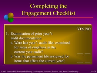 YES NO 
Completing the 
Engagement Checklist 
1. Examination of prior year’s 
audit documentation 
a. Were last year’s audit files examined 
for areas of emphasis in the 
current-year audit? ___ ___ 
b.Was the permanent file reviewed for 
items that affect the current year? ___ ___ 
©2005 Prentice Hall Business Publishing, Auditing and Assurance Services 10/e, Arens/Elder/Beasley 24 - 29 
 