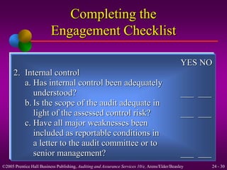 YES NO 
Completing the 
Engagement Checklist 
2. Internal control 
a. Has internal control been adequately 
understood? ___ ___ 
b. Is the scope of the audit adequate in 
light of the assessed control risk? ___ ___ 
c. Have all major weaknesses been 
included as reportable conditions in 
a letter to the audit committee or to 
senior management? ___ ___ 
©2005 Prentice Hall Business Publishing, Auditing and Assurance Services 10/e, Arens/Elder/Beasley 24 - 30 
 