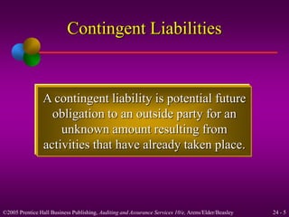Contingent Liabilities 
A contingent liability is potential future 
obligation to an outside party for an 
unknown amount resulting from 
activities that have already taken place. 
©2005 Prentice Hall Business Publishing, Auditing and Assurance Services 10/e, Arens/Elder/Beasley 24 - 5 
 