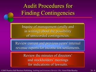 Audit Procedures for 
Finding Contingencies 
Inquire of management (orally and 
in writing) about the possibility 
of unrecorded contingencies. 
Review current and previous years’ internal 
revenue reports for income tax settlements. 
Review the minutes of directors’ 
and stockholders’ meetings 
for indications of lawsuits. 
©2005 Prentice Hall Business Publishing, Auditing and Assurance Services 10/e, Arens/Elder/Beasley 24 - 8 
 