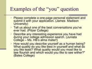 Examples of the “you” question Please complete a one-page personal statement and submit it with your application. (James  Madison University) Tell us about one of the best conversations you've ever had. (Pitzer College) Describe any interesting experience you have had during your college admission search. (Juniata College – Ms. HB’s alma mater!) How would you describe yourself as a human being? What quality do you like best in yourself and what do you like least? What quality would you most like to see flourish and which would you like to see wither?" (Bates College) 