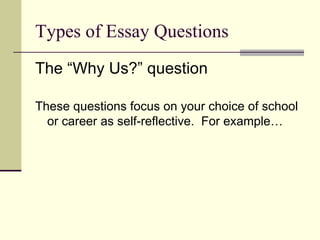 Types of Essay Questions The “Why Us?” question These questions focus on your choice of school or career as self-reflective.  For example…  